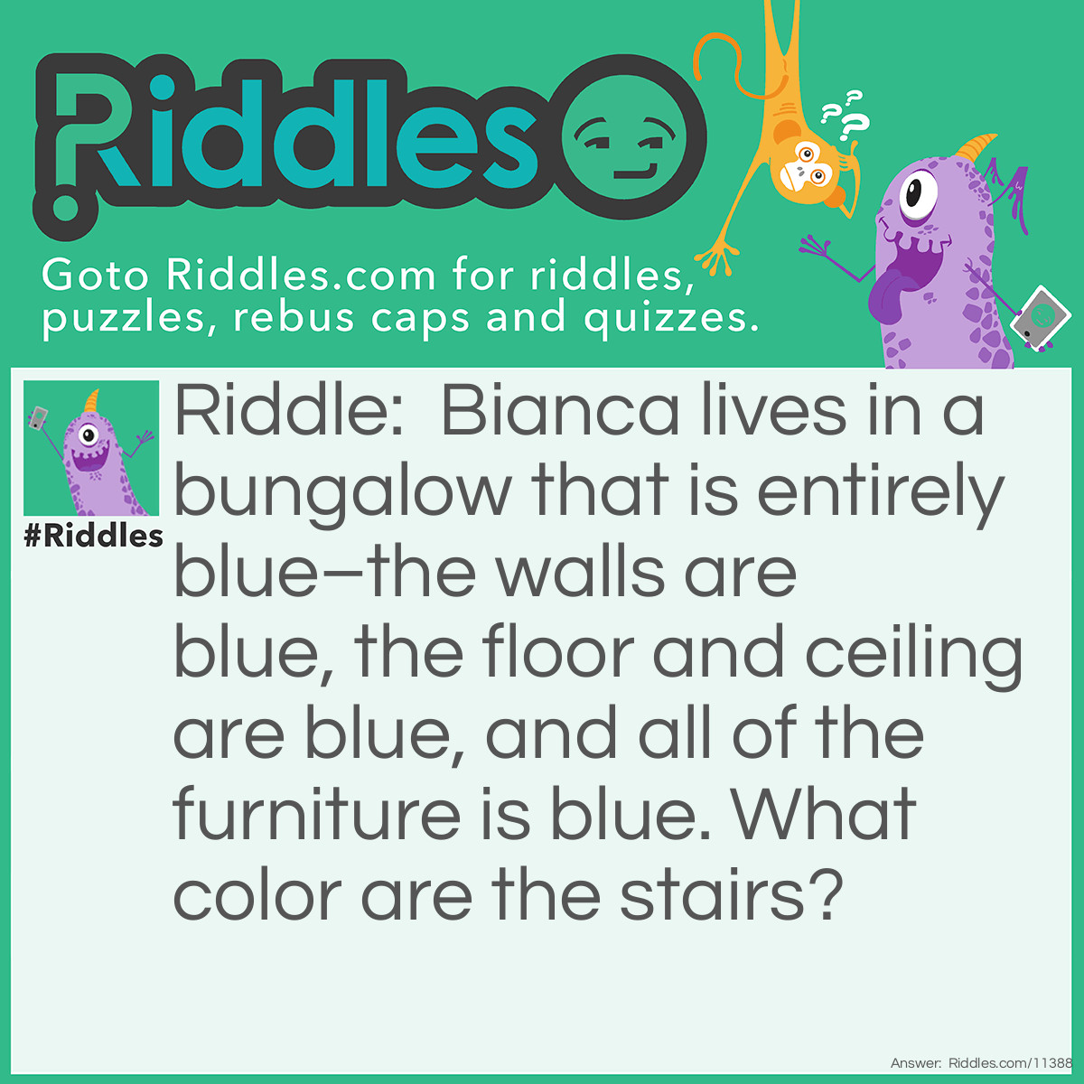 Riddle: Bianca lives in a bungalow that is entirely blue–the walls are blue, the floor and ceiling are blue, and all of the furniture is blue. What color are the stairs? Answer: A bungalow only has one floor; therefore, the stairs wouldn't be any color because they don't exist.