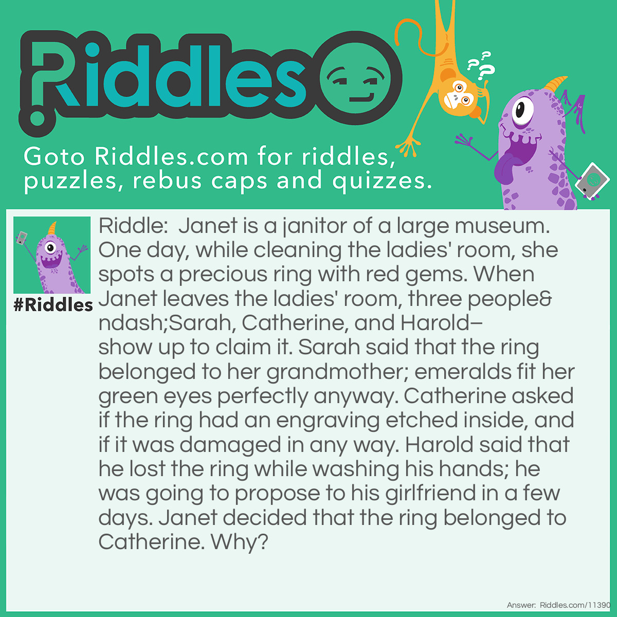 Riddle: Janet is a janitor of a large museum. One day, while cleaning the ladies' room, she spots a precious ring with red gems. When Janet leaves the ladies' room, three people–Sarah, Catherine, and Harold–show up to claim it. Sarah said that the ring belonged to her grandmother; emeralds fit her green eyes perfectly anyway. Catherine asked if the ring had an engraving etched inside, and if it was damaged in any way. Harold said that he lost the ring while washing his hands; he was going to propose to his girlfriend in a few days. Janet decided that the ring belonged to Catherine. Why? Answer: If the ring belonged to Sarah, then she wouldn't have mentioned emeralds, because the stones on the ring are red, not green. And Harold wouldn't have been allowed in the ladies' room. Catherine was the only one who knew about the engraving on the ring, as well as how precious it is, so the ring must be hers.