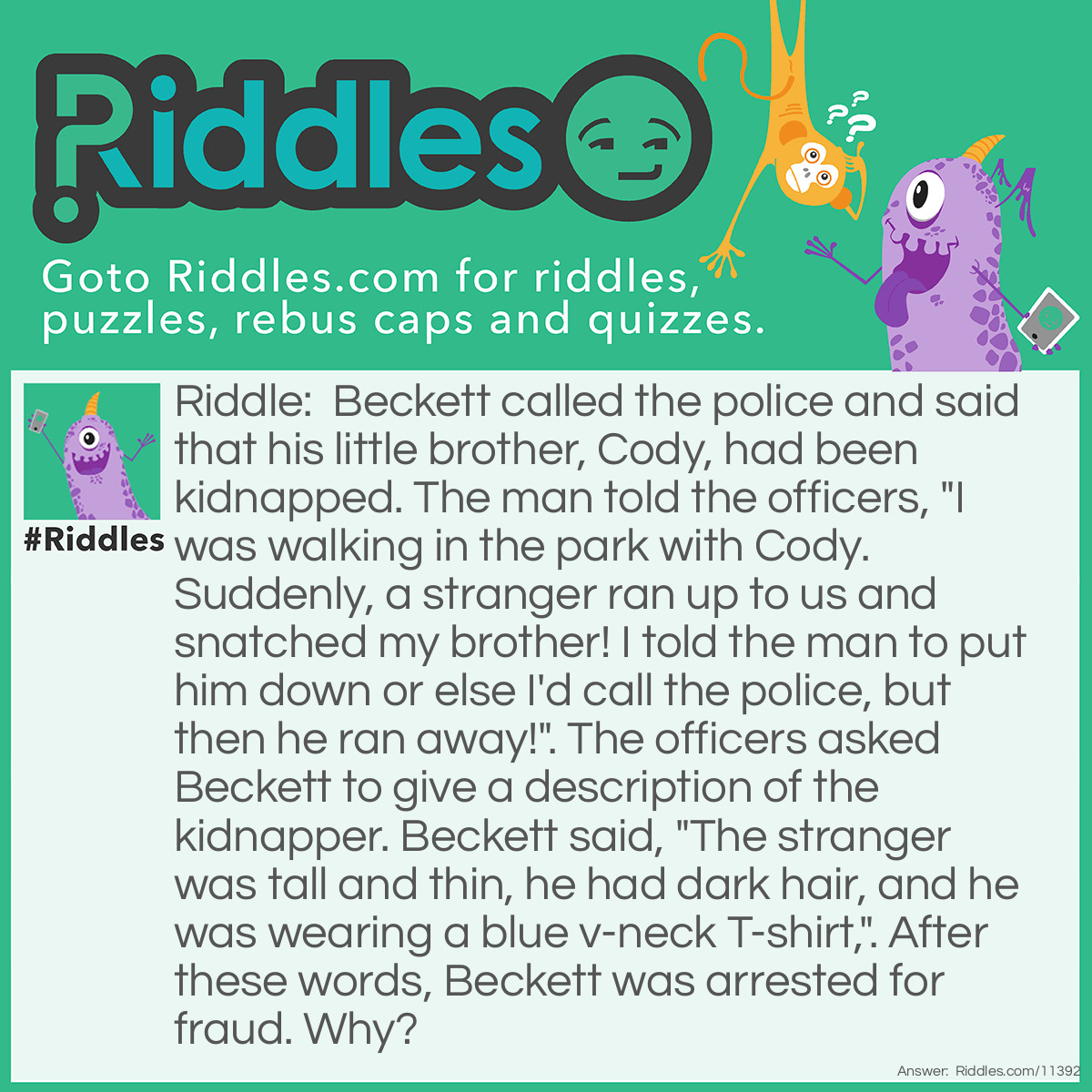 Riddle: Beckett called the police and said that his little brother, Cody, had been kidnapped. The man told the officers, "I was walking in the park with Cody. Suddenly, a stranger ran up to us and snatched my brother! I told the man to put him down or else I'd call the police, but then he ran away!". The officers asked Beckett to give a description of the kidnapper. Beckett said, "The stranger was tall and thin, he had dark hair, and he was wearing a blue v-neck T-shirt,". After these words, Beckett was arrested for fraud. Why? Answer: If the supposed stranger was running away from Beckett, the guy couldn't have seen that he was wearing a v-neck T-shirt because the v-neck is normally seen in the front, but Beckett could only see the guy's back.