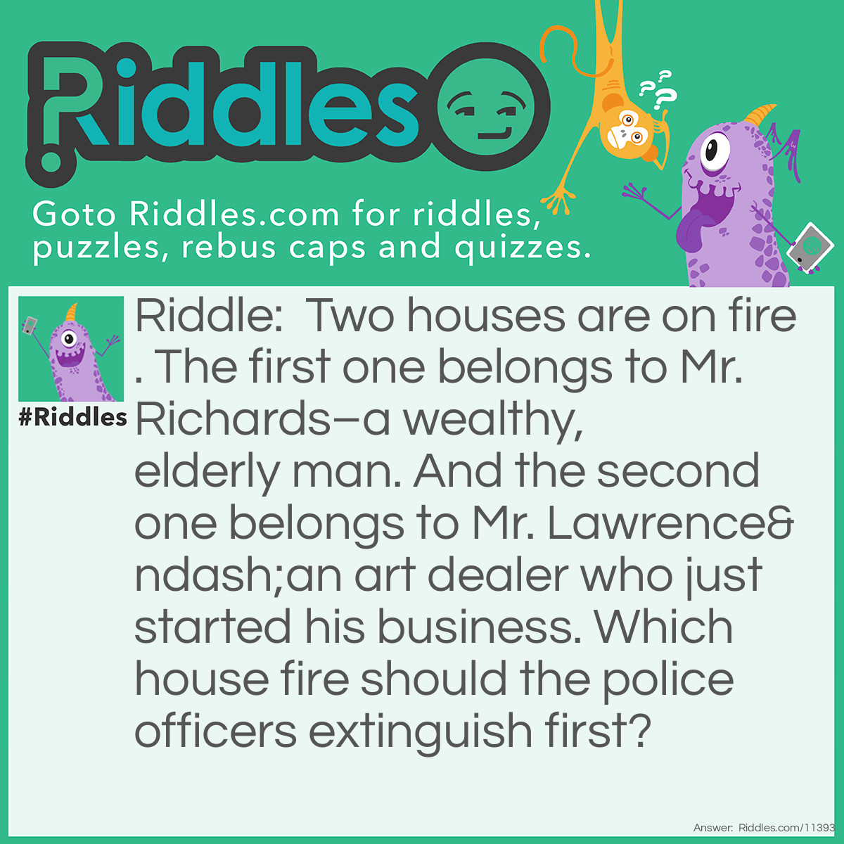 Riddle: Two houses are on fire. The first one belongs to Mr. Richards–a wealthy, elderly man. And the second one belongs to Mr. Lawrence–an art dealer who just started his business. Which house fire should the police officers extinguish first? Answer: The police officers shouldn't extinguish either house fire because it's not part of their job! Police officers don't fight fires; that's what firefighters do!