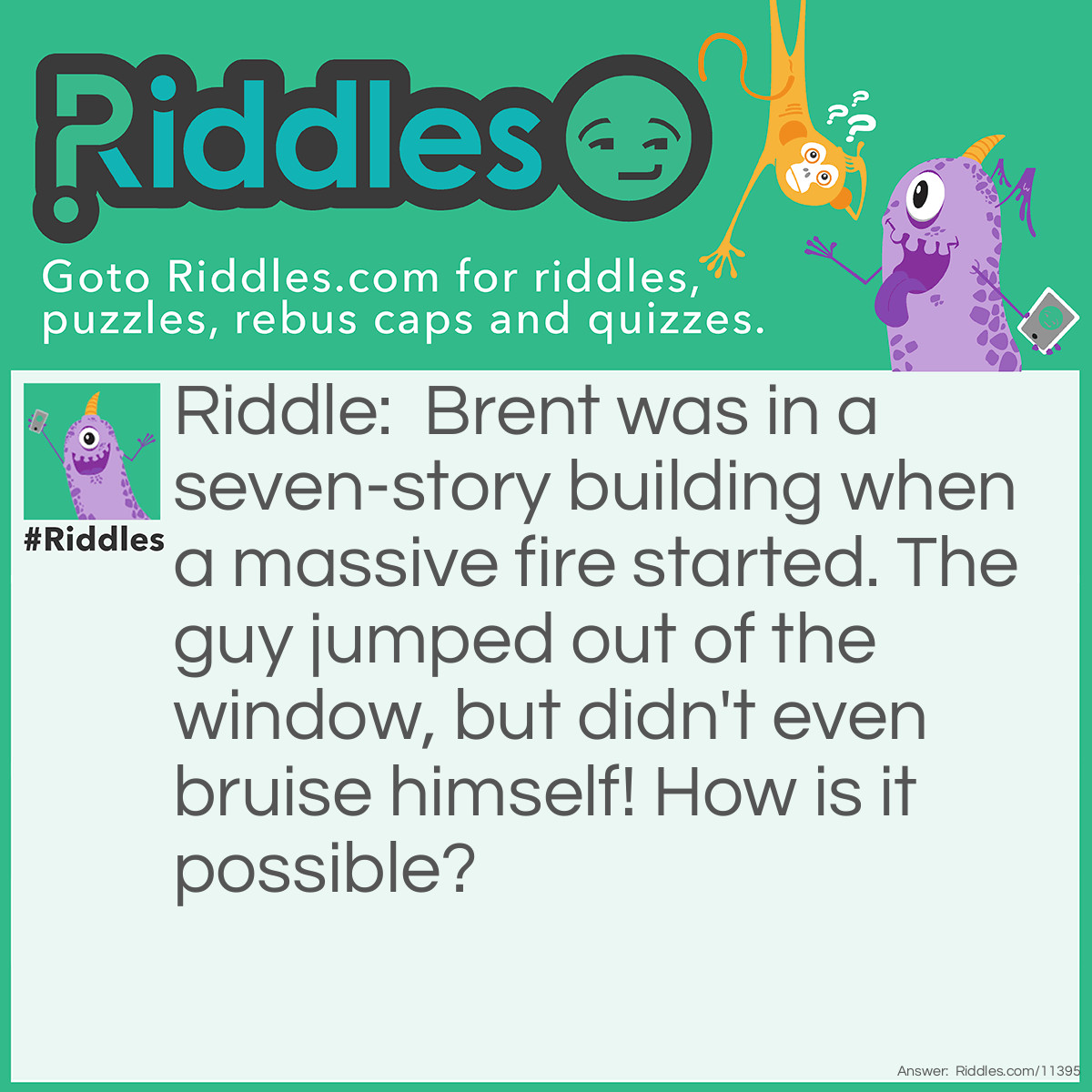Riddle: Brent was in a seven-story building when a massive fire started. The guy jumped out of the window, but didn't even bruise himself! How is it possible? Answer: Brent was on the first floor, and jumped out of the first floor window. After all, even though it's a seven story building, I didn't say he was on the seventh floor!