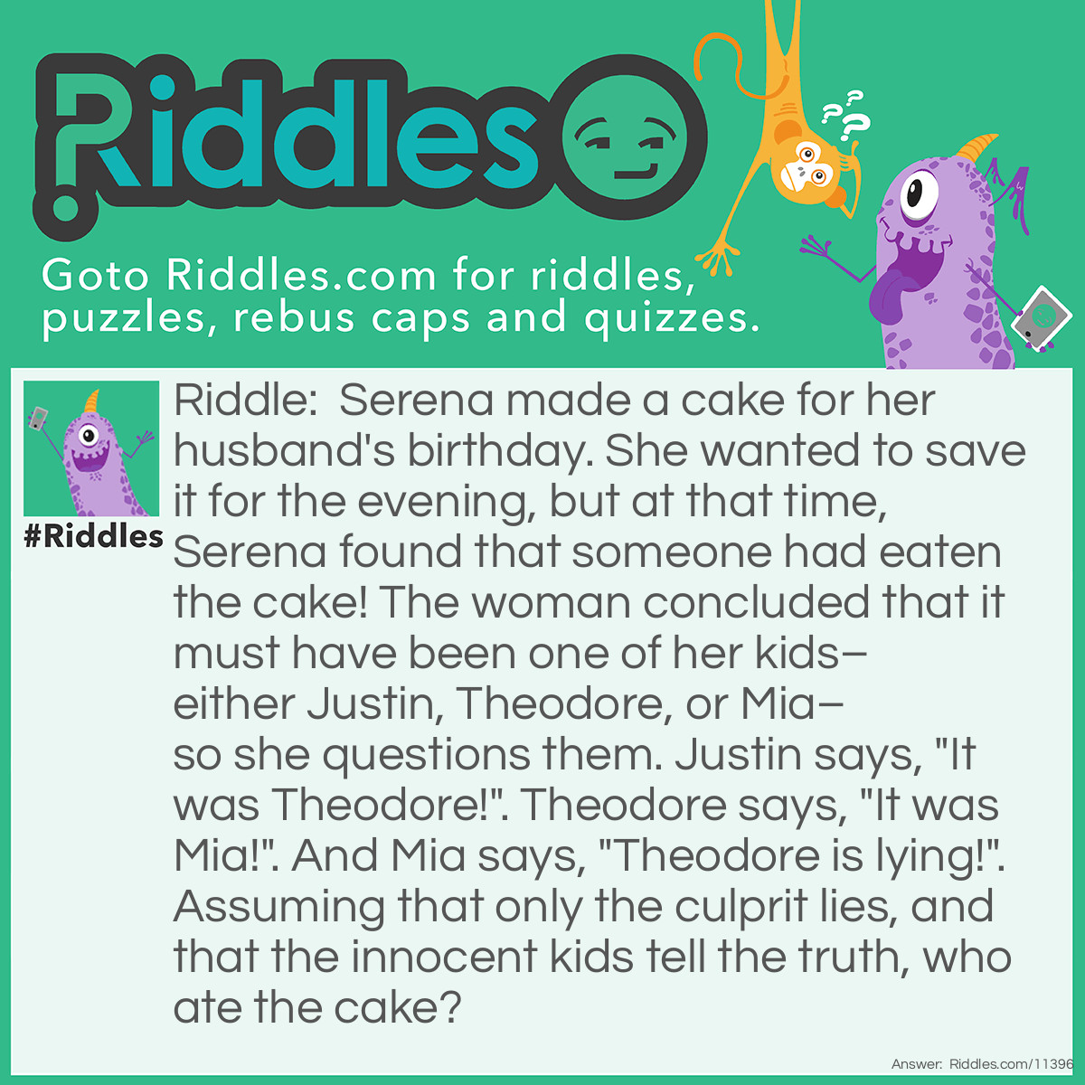 Riddle: Serena made a cake for her husband's birthday. She wanted to save it for the evening, but at that time, Serena found that someone had eaten the cake! The woman concluded that it must have been one of her kids–either Justin, Theodore, or Mia–so she questions them. Justin says, "It was Theodore!". Theodore says, "It was Mia!". And Mia says, "Theodore is lying!". Assuming that only the culprit lies, and that the innocent kids tell the truth, who ate the cake? Answer: Theodore ate the cake. If Justin was the thief, then he and Theodore would be lying, and Mia would be telling the truth, which contradicts the conditions. And if Mia was the thief, then she and Justin would be lying, and Theodore would be telling the truth; this also goes against the rules. Therefore, Justin and Mia are telling the truth, and Theodore is lying, which means that Theodore is the thief.
