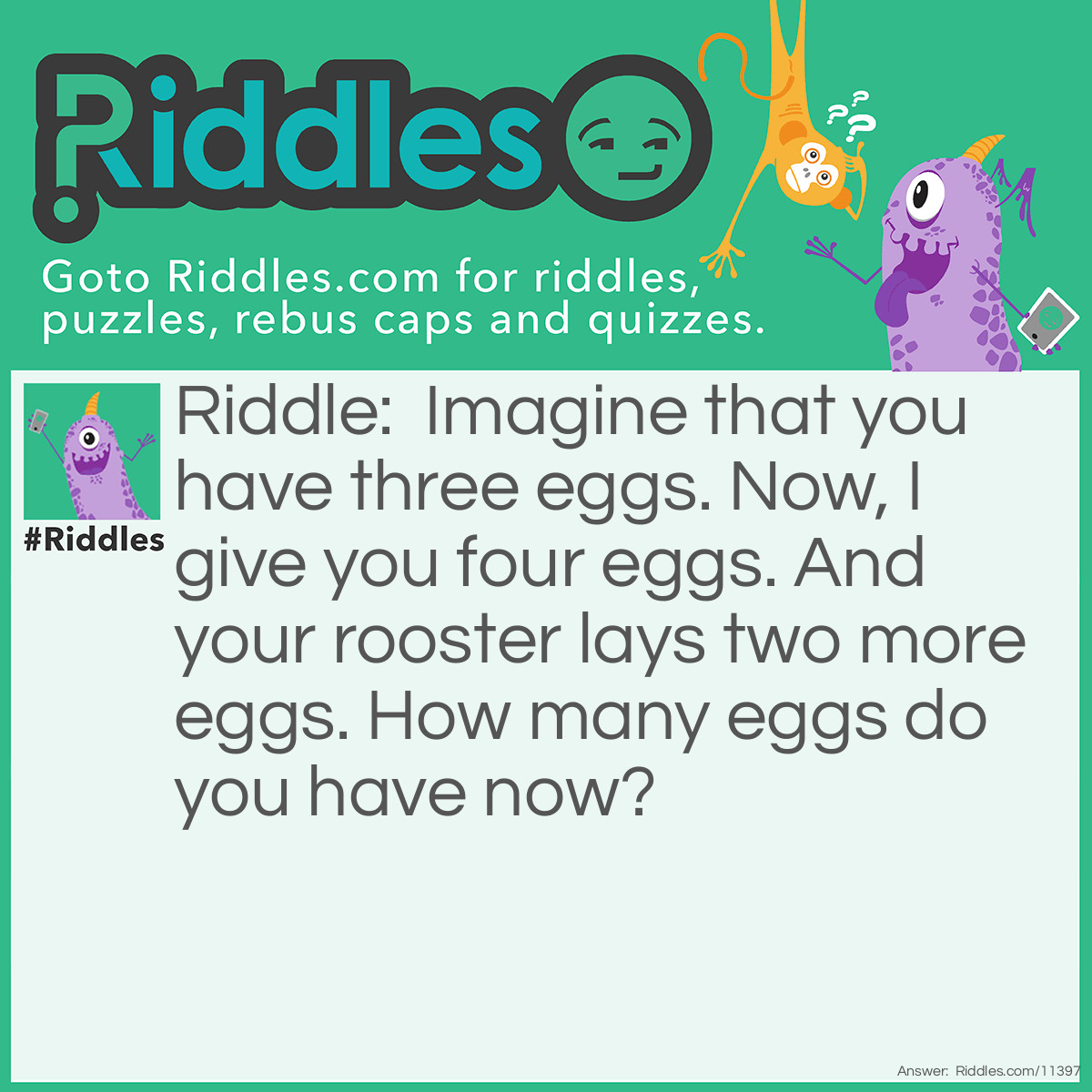 Riddle: Imagine that you have three eggs. Now, I give you four eggs. And your rooster lays two more eggs. How many eggs do you have now? Answer: You have four eggs–the ones I gave you. Those three eggs from the start don't count because they're imaginary (IMAGINE that you have three eggs). And those two eggs your rooster lays don't count either because roosters don't lay eggs.