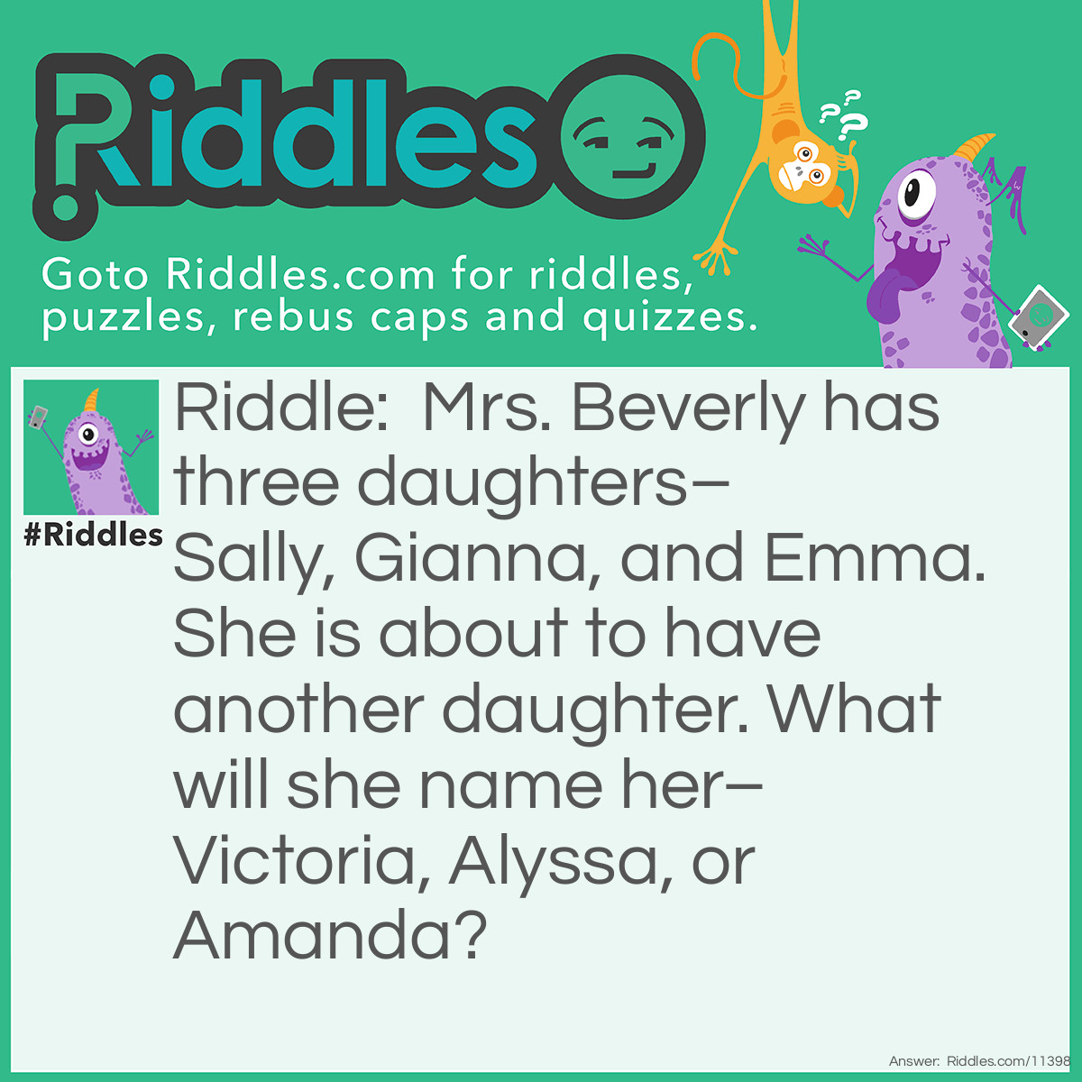 Riddle: Mrs. Beverly has three daughters–Sally, Gianna, and Emma. She is about to have another daughter. What will she name her–Victoria, Alyssa, or Amanda? Answer: Mrs. Beverly will name her next daughter Alyssa; the names of her other three daughters each contain a double letter. Alyssa's name has a double letter ("s"), unlike the other two.