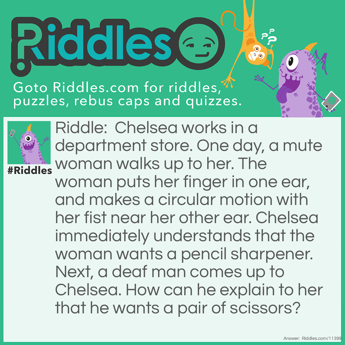 Riddle: Chelsea works in a department store. One day, a mute woman walks up to her. The woman puts her finger in one ear, and makes a circular motion with her fist near her other ear. Chelsea immediately understands that the woman wants a pencil sharpener. Next, a deaf man comes up to Chelsea. How can he explain to her that he wants a pair of scissors? Answer: The man can just say it. He's DEAF, not mute; the guy can't hear, but it doesn't mean that he can't SPEAK.