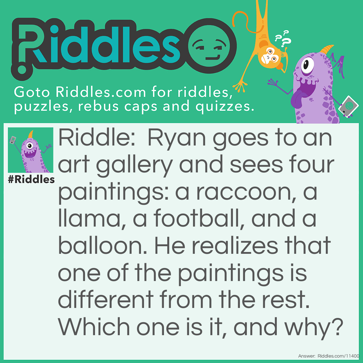 Riddle: Ryan goes to an art gallery and sees four paintings: a raccoon, a llama, a football, and a balloon. He realizes that one of the paintings is different from the rest. Which one is it, and why? Answer: The llama picture is different from the others because "llama" has just one double letter, while "raccoon", "football", and "balloon" all have two double letters.