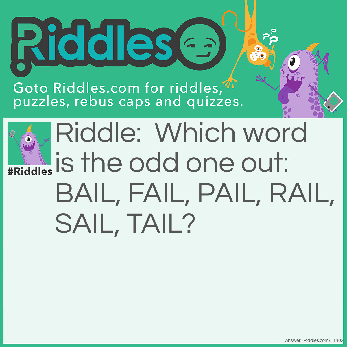Riddle: Which word is the odd one out: BAIL, FAIL, PAIL, RAIL, SAIL, TAIL? Answer: FAIL is the odd one out because it does not have a homophone. BAIL has BALE (like a bale of hay), PAIL has PALE, SAIL has SALE, TAIL has TALE, and RAIL has RALE. FAIL has FALE, which is not a real word, and therefore cannot be a homophone.