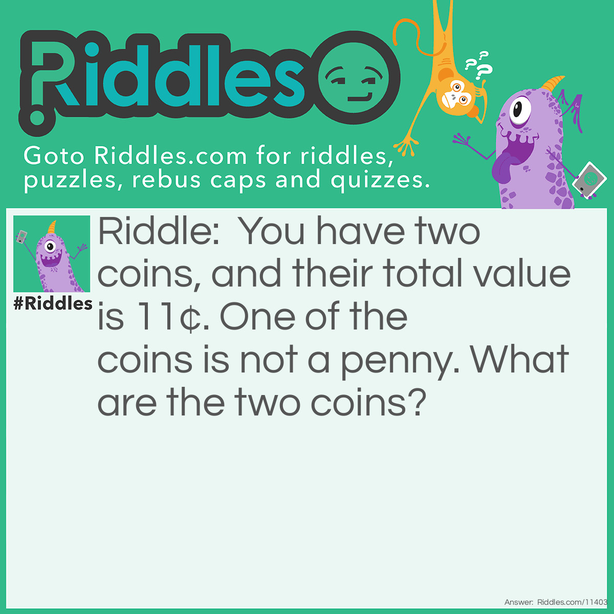 Riddle: You have two coins, and their total value is 11¢. One of the coins is not a penny. What are the two coins? Answer: The two coins are a dime and a penny. I said "ONE of the coins is not a penny"; if one of the coins is not a penny, then the other coin IS a penny. The coin that is not a penny has to be a dime because the total value should be 11¢.