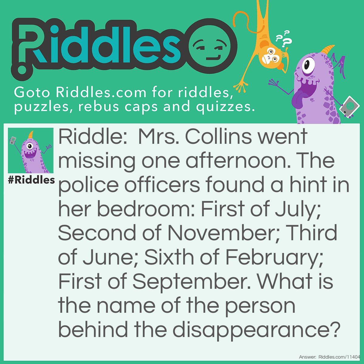 Riddle: Mrs. Collins went missing one afternoon. The police officers found a hint in her bedroom: First of July; Second of November; Third of June; Sixth of February; First of September. What is the name of the person behind the disappearance? Answer: This person's name is Jonas. "First of July" means the first letter of July (J), "Second of November" means the second letter of November (O), and so on.