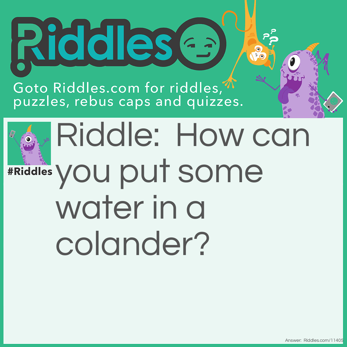 Riddle: How can you put some water in a colander? Answer: Freeze some water into ice, and put the ice into the colander. Ice is still water, just in its solid state.