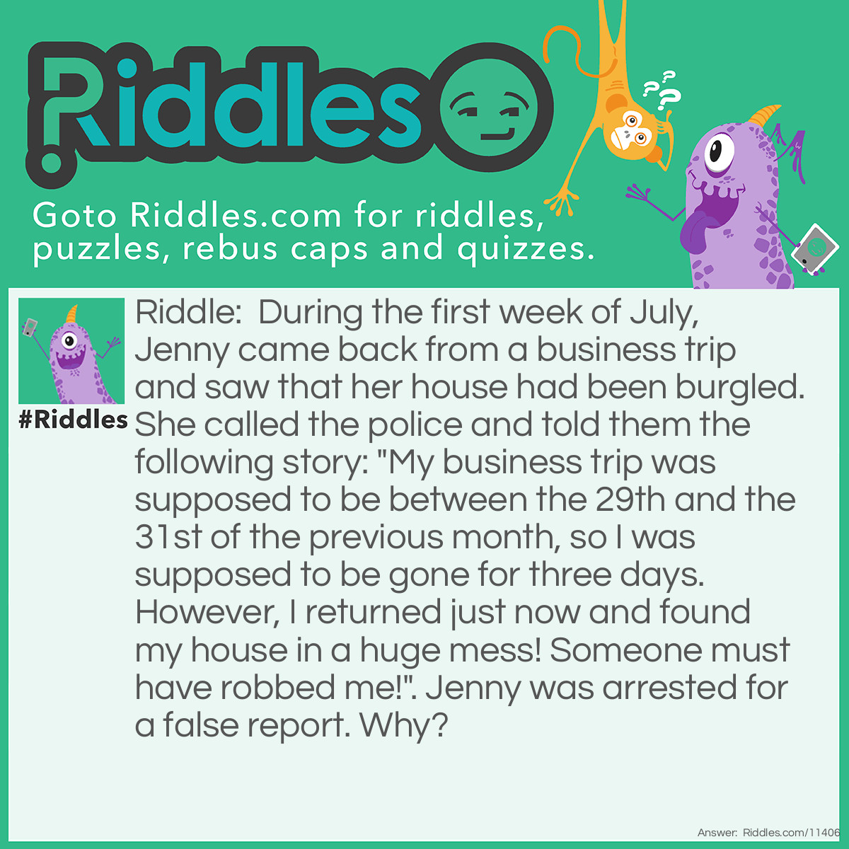 Riddle: During the first week of July, Jenny came back from a business trip and saw that her house had been burgled. She called the police and told them the following story: "My business trip was supposed to be between the 29th and the 31st of the previous month, so I was supposed to be gone for three days. However, I returned just now and found my house in a huge mess! Someone must have robbed me!". Jenny was arrested for a false report. Why? Answer: Jenny came back during the first week of July, so the previous month was June. She couldn't be away for business between the 29th and the 31st of June because June 31st doesn't exist; there are only 30 days in June.