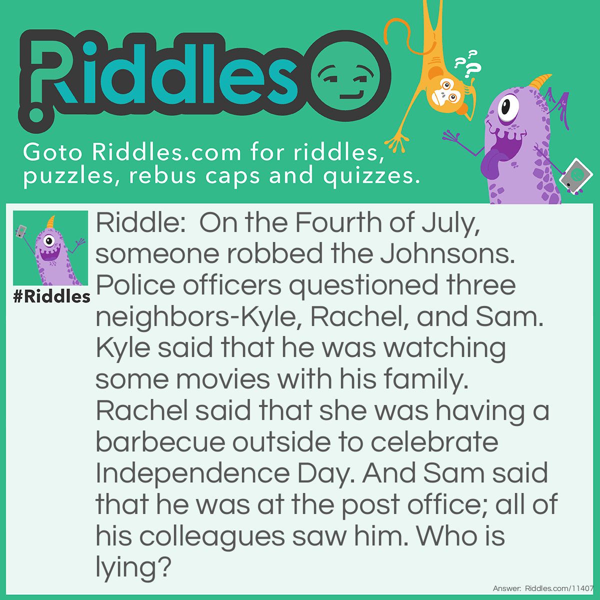 Riddle: On the Fourth of July, someone robbed the Johnsons. Police officers questioned three neighbors-Kyle, Rachel, and Sam. Kyle said that he was watching some movies with his family. Rachel said that she was having a barbecue outside to celebrate Independence Day. And Sam said that he was at the post office; all of his colleagues saw him. Who is lying? Answer: Sam is lying. The Fourth of July is a public holiday; he couldn't be working at the post office on this day.