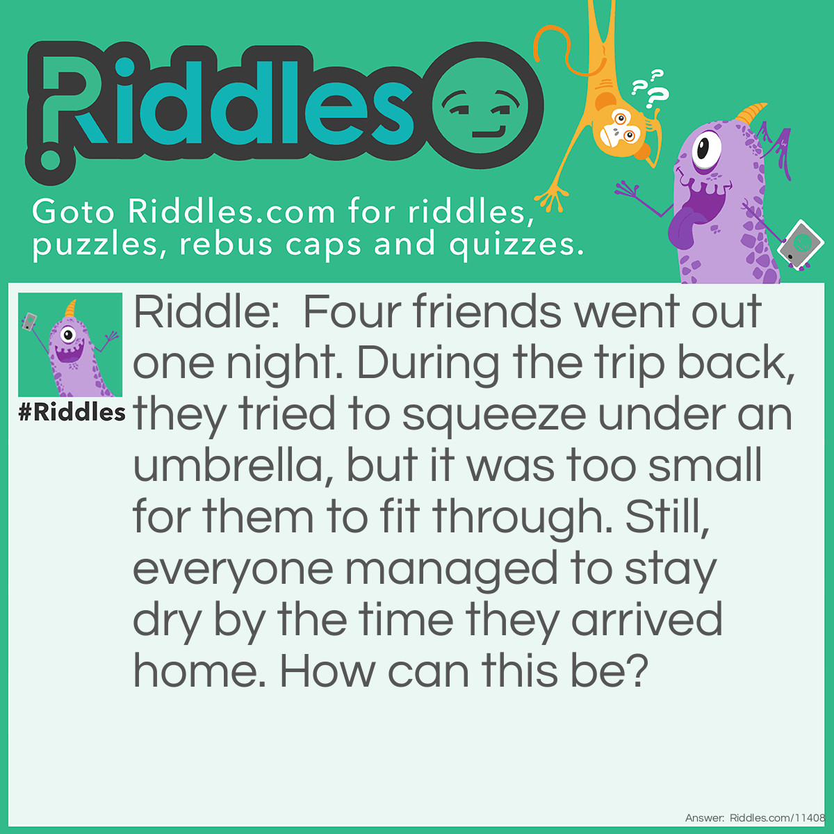 Riddle: Four friends went out one night. During the trip back, they tried to squeeze under an umbrella, but it was too small for them to fit through. Still, everyone managed to stay dry by the time they arrived home. How can this be? Answer: It wasn't raining. I didn't say that it was raining after all!