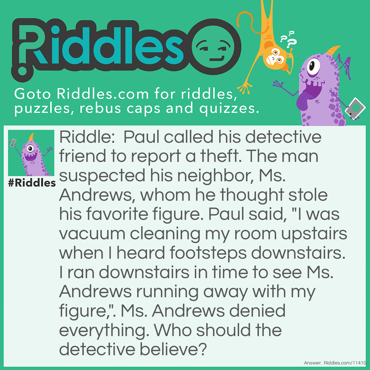 Riddle: Paul called his detective friend to report a theft. The man suspected his neighbor, Ms. Andrews, whom he thought stole his favorite figure. Paul said, "I was vacuum cleaning my room upstairs when I heard footsteps downstairs. I ran downstairs in time to see Ms. Andrews running away with my figure,". Ms. Andrews denied everything. Who should the detective believe? Answer: The detective should believe Ms. Andrews. Vacuum cleaners are usually very noisy, so Paul couldn't possibly hear anything, let alone any footsteps.