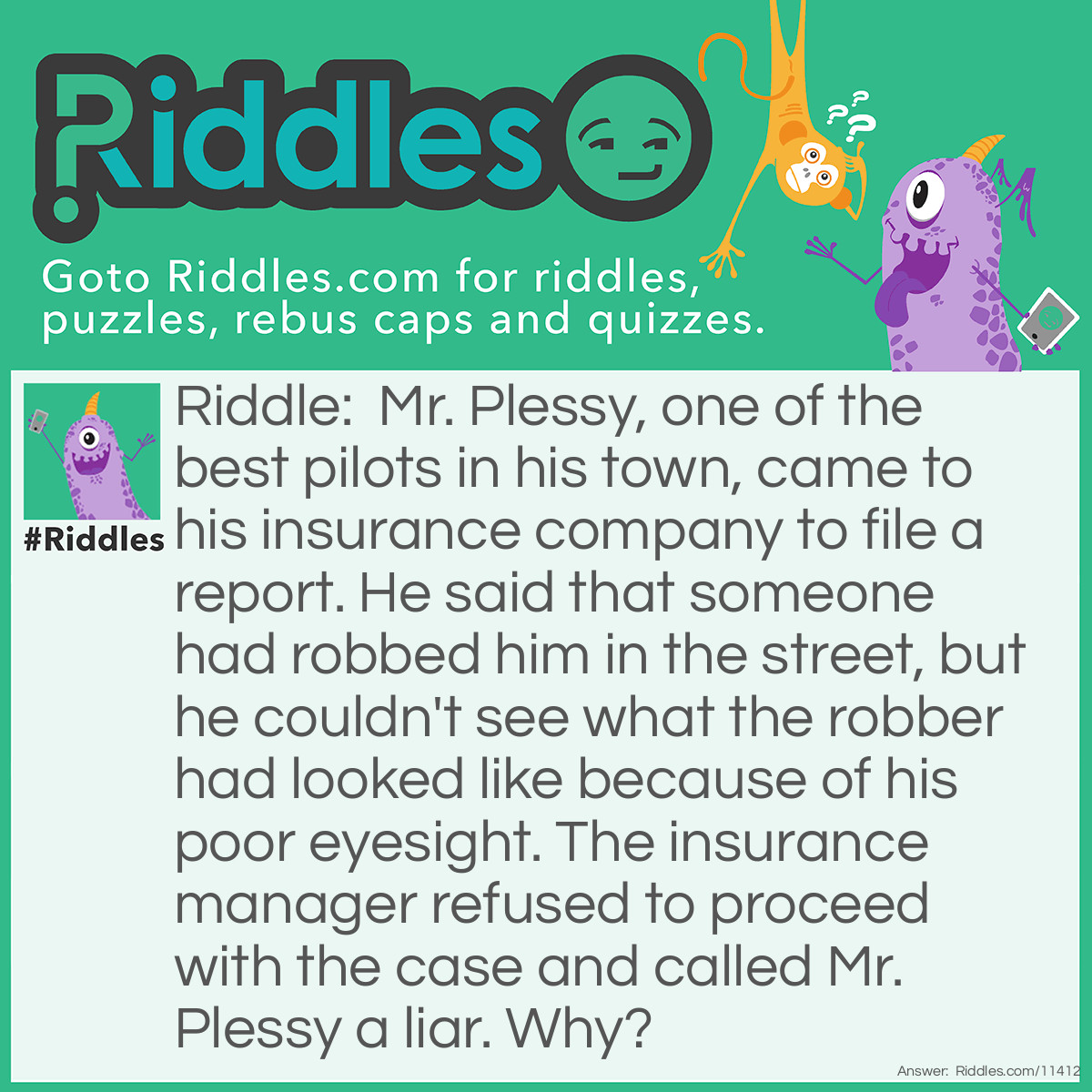 Riddle: Mr. Plessy, one of the best pilots in his town, came to his insurance company to file a report. He said that someone had robbed him in the street, but he couldn't see what the robber had looked like because of his poor eyesight. The insurance manager refused to proceed with the case and called Mr. Plessy a liar. Why? Answer: Mr. Plessy is a pilot, but it's impossible to work as one if you have poor eyesight.