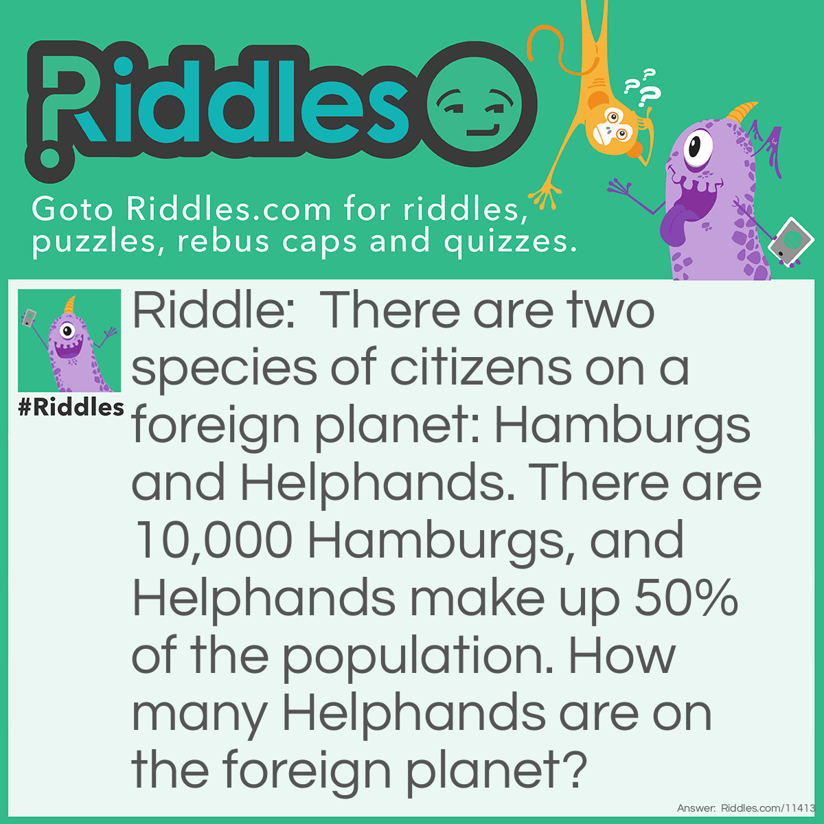 Riddle: There are two species of citizens on a foreign planet: Hamburgs and Helphands. There are 10,000 Hamburgs, and Helphands make up 50% of the population. How many Helphands are on the foreign planet? Answer: There are 10,000 Helphands on the foreign planet. If there are only two species of citizens on the planet, and Helphands make up 50% of the population, then Hamburgs must make up the other 50% of the population, with 10,000 of them. If there are 10,000 Hamburgs, then there are also 10,000 Helphands.