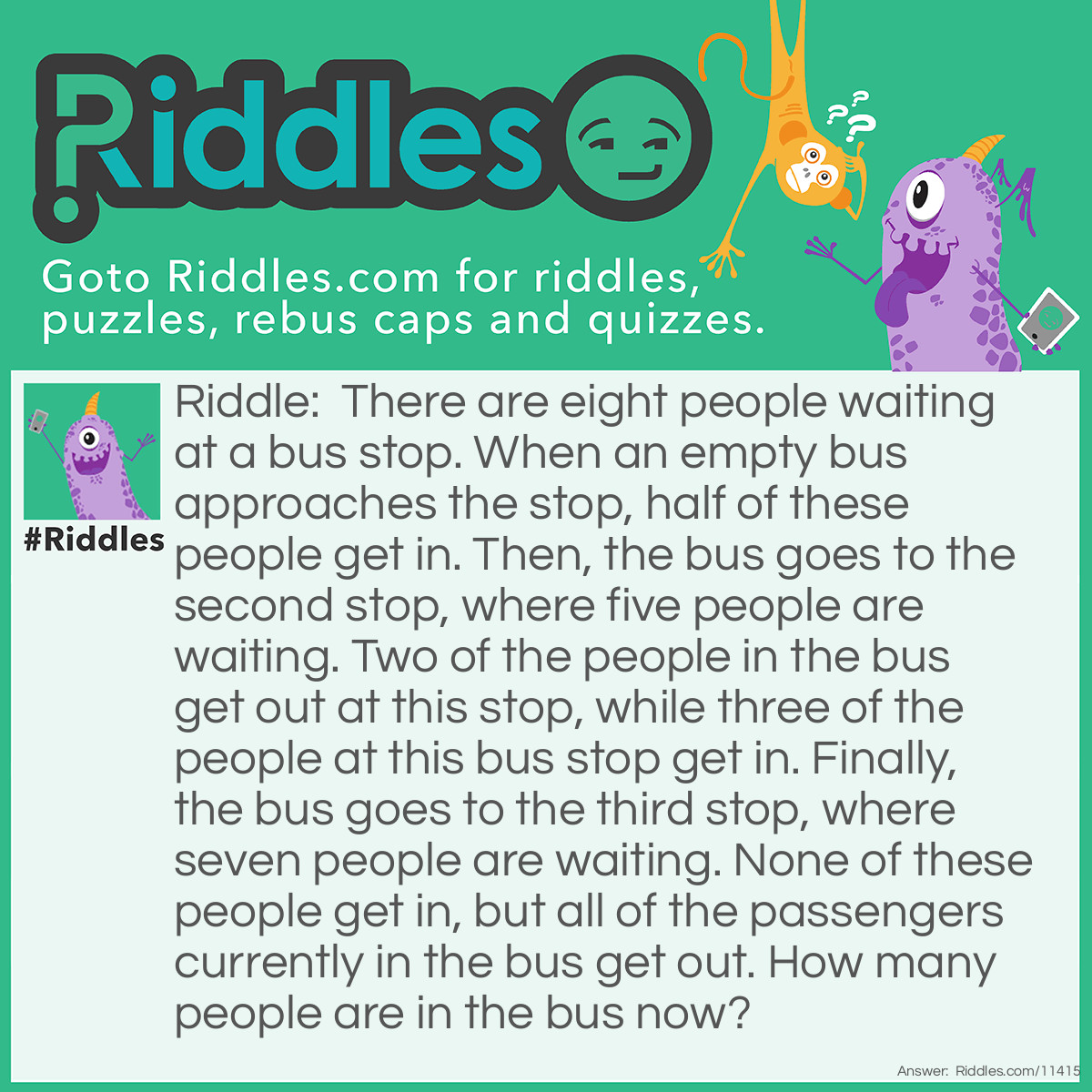 Riddle: There are eight people waiting at a bus stop. When an empty bus approaches the stop, half of these people get in. Then, the bus goes to the second stop, where five people are waiting. Two of the people in the bus get out at this stop, while three of the people at this bus stop get in. Finally, the bus goes to the third stop, where seven people are waiting. None of these people get in, but all of the passengers currently in the bus get out. How many people are in the bus now? Answer: There is one person left–the driver. You know that buses can't go without a driver, right?