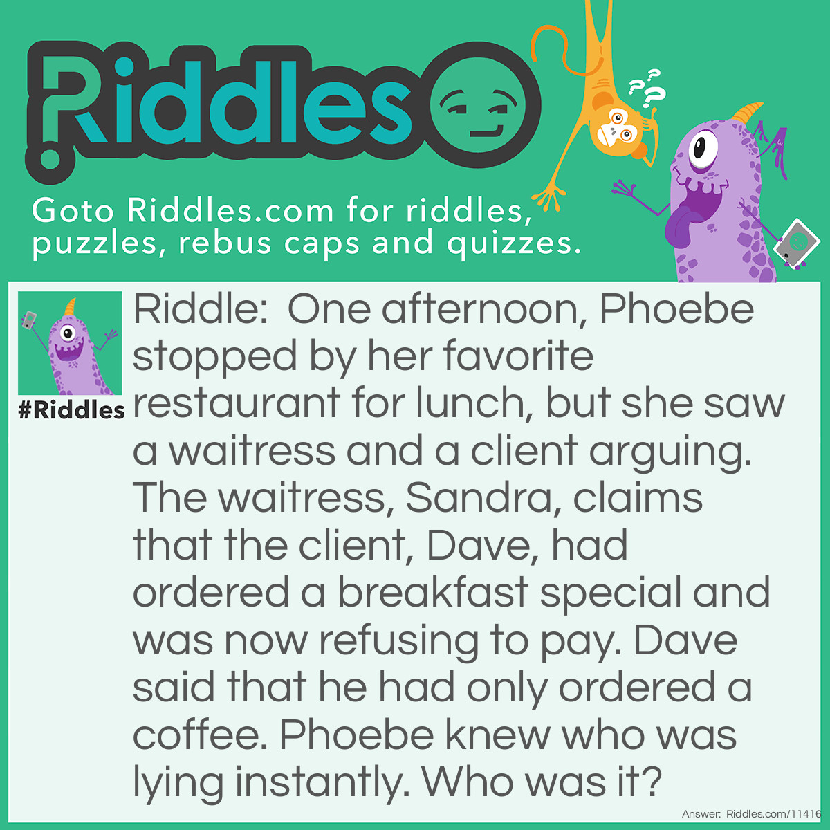 Riddle: One afternoon, Phoebe stopped by her favorite restaurant for lunch, but she saw a waitress and a client arguing. The waitress, Sandra, claims that the client, Dave, had ordered a breakfast special and was now refusing to pay. Dave said that he had only ordered a coffee. Phoebe knew who was lying instantly. Who was it? Answer: Sandra was lying. You don't order breakfast in the afternoon.