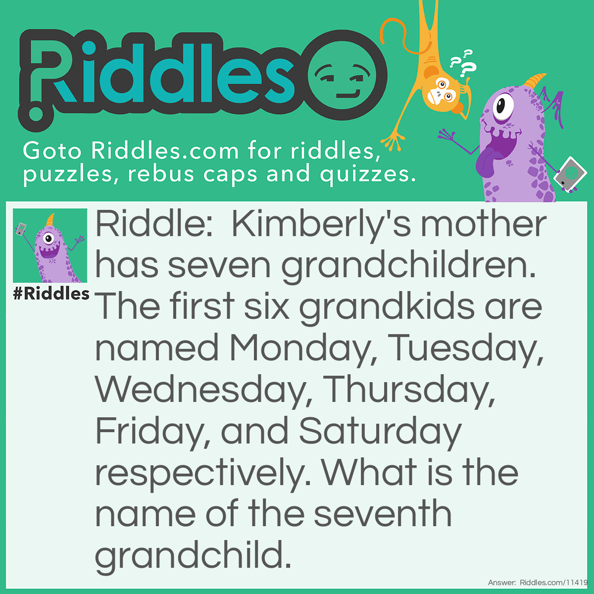 Riddle: Kimberly's mother has seven grandchildren. The first six grandkids are named Monday, Tuesday, Wednesday, Thursday, Friday, and Saturday respectively. What is the name of the seventh grandchild. Answer: The seventh grandchild's name isn't "Sunday"; it's "What", because "What is the name of the seventh grandchild." is a statement, not a question.