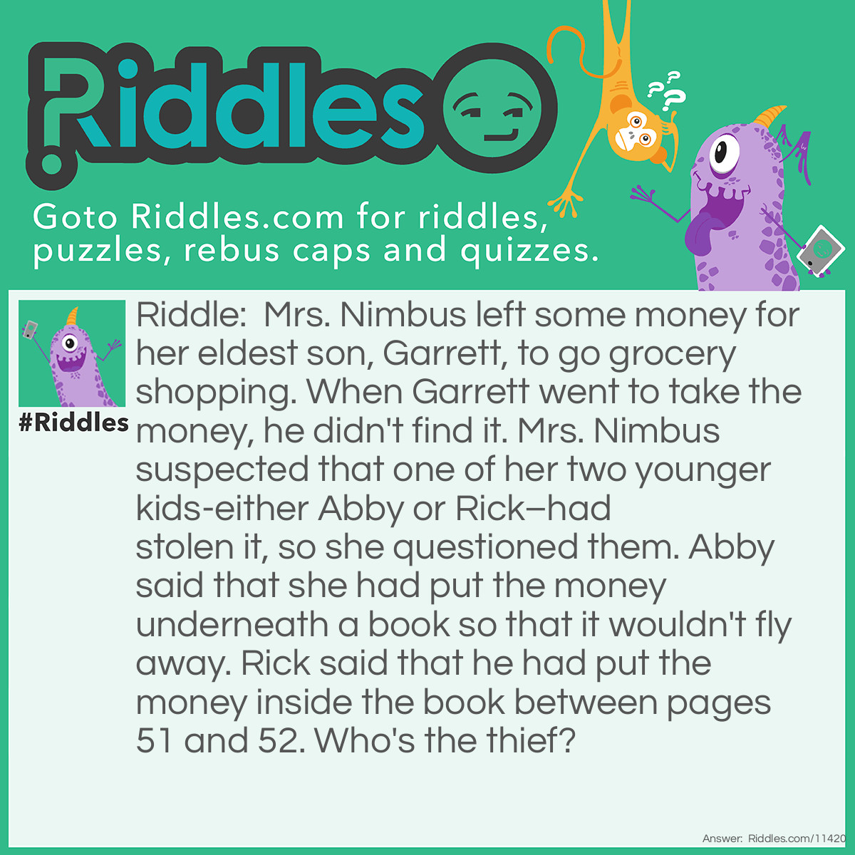 Riddle: Mrs. Nimbus left some money for her eldest son, Garrett, to go grocery shopping. When Garrett went to take the money, he didn't find it. Mrs. Nimbus suspected that one of her two younger kids-either Abby or Rick–had stolen it, so she questioned them. Abby said that she had put the money underneath a book so that it wouldn't fly away. Rick said that he had put the money inside the book between pages 51 and 52. Who's the thief? Answer: Rick is the thief. Books normally have their odd-numbered pages on the right, while the even-numbered pages are on the left. Pages 51 and 52 are on two sides of the same sheet, so Rick couldn't have put the money between those two pages.