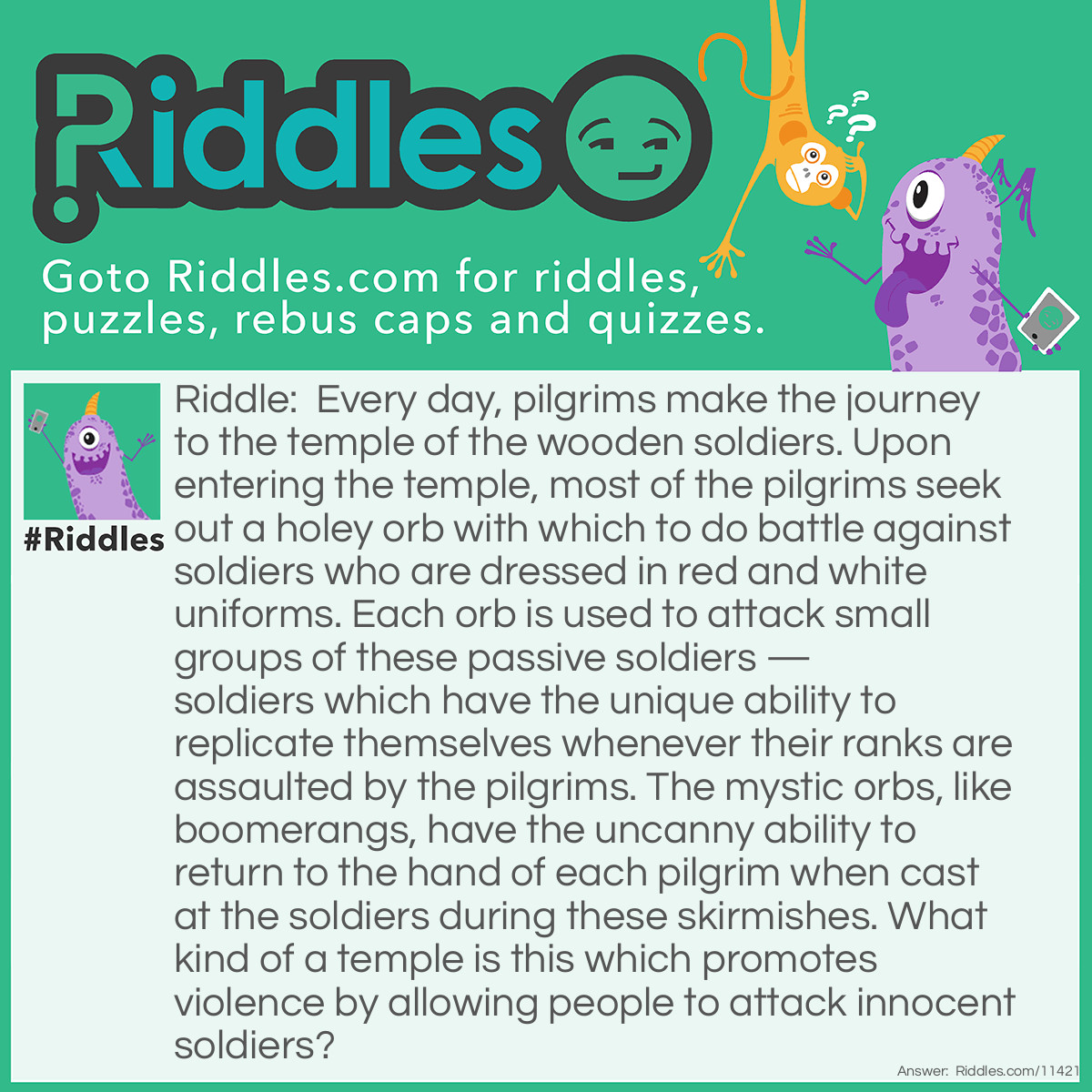 Riddle: Every day, pilgrims make the journey to the temple of the wooden soldiers. Upon entering the temple, most of the pilgrims seek out a holey orb with which to do battle against soldiers who are dressed in red and white uniforms. Each orb is used to attack small groups of these passive soldiers — soldiers which have the unique ability to replicate themselves whenever their ranks are assaulted by the pilgrims. The mystic orbs, like boomerangs, have the uncanny ability to return to the hand of each pilgrim when cast at the soldiers during these skirmishes. What kind of a temple is this which promotes violence by allowing people to attack innocent soldiers? Answer: Temples like this are known as Bowling Alleys.