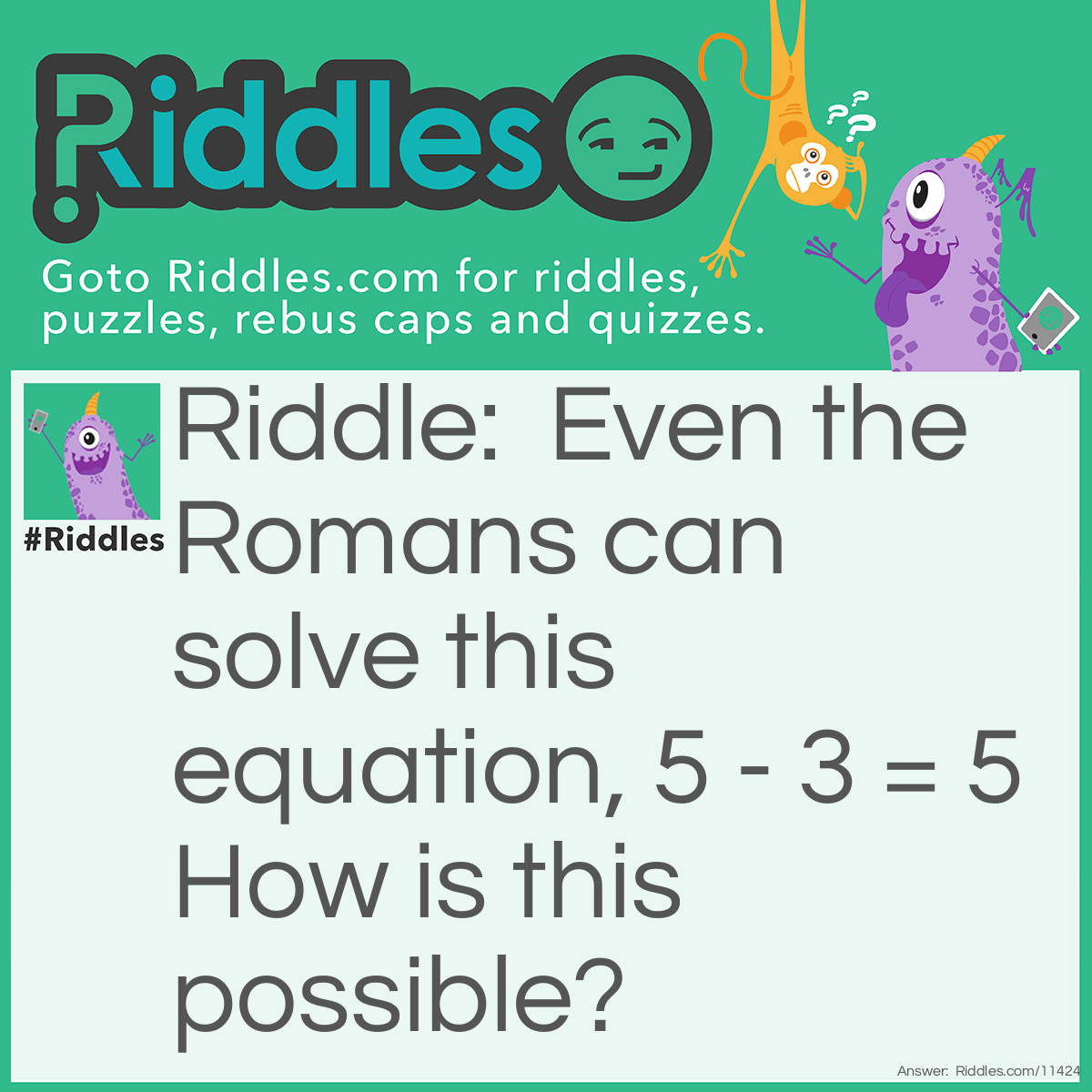 Riddle: Even the Romans can solve this equation, 5 - 3 = 5 How is this possible? Answer: Take away the F, I and E from the letter FIVE and that leaves with V which is 5 in roman numerals.