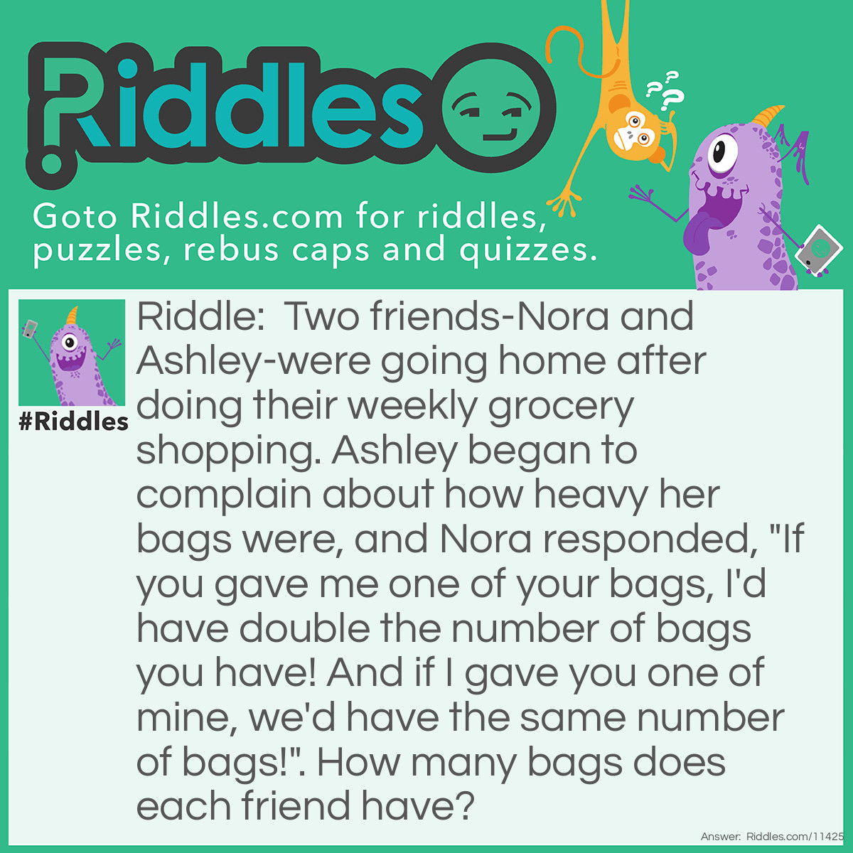 Riddle: Two friends-Nora and Ashley-were going home after doing their weekly grocery shopping. Ashley began to complain about how heavy her bags were, and Nora responded, "If you gave me one of your bags, I'd have double the number of bags you have! And if I gave you one of mine, we'd have the same number of bags!". How many bags does each friend have? Answer: Nora has seven bags, while Ashley has just five bags.