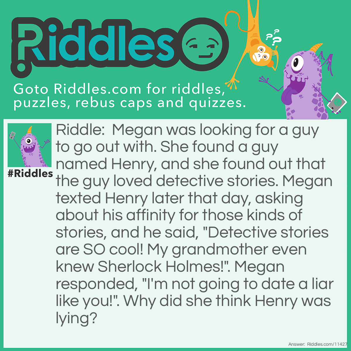 Riddle: Megan was looking for a guy to go out with. She found a guy named Henry, and she found out that the guy loved detective stories. Megan texted Henry later that day, asking about his affinity for those kinds of stories, and he said, "Detective stories are SO cool! My grandmother even knew Sherlock Holmes!". Megan responded, "I'm not going to date a liar like you!". Why did she think Henry was lying? Answer: Henry's grandmother couldn't have known Sherlock Holmes in real life because Sherlock Holmes is a fictional character.