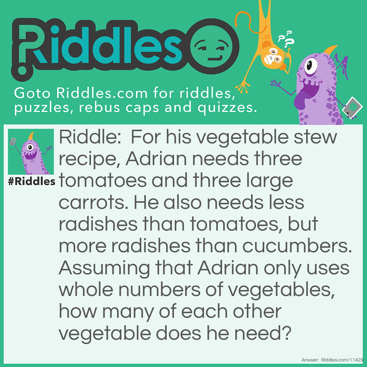 Riddle: For his vegetable stew recipe, Adrian needs three tomatoes and three large carrots. He also needs less radishes than tomatoes, but more radishes than cucumbers. Assuming that Adrian only uses whole numbers of vegetables, how many of each other vegetable does he need? Answer: Adrian needs two radishes and one cucumber.