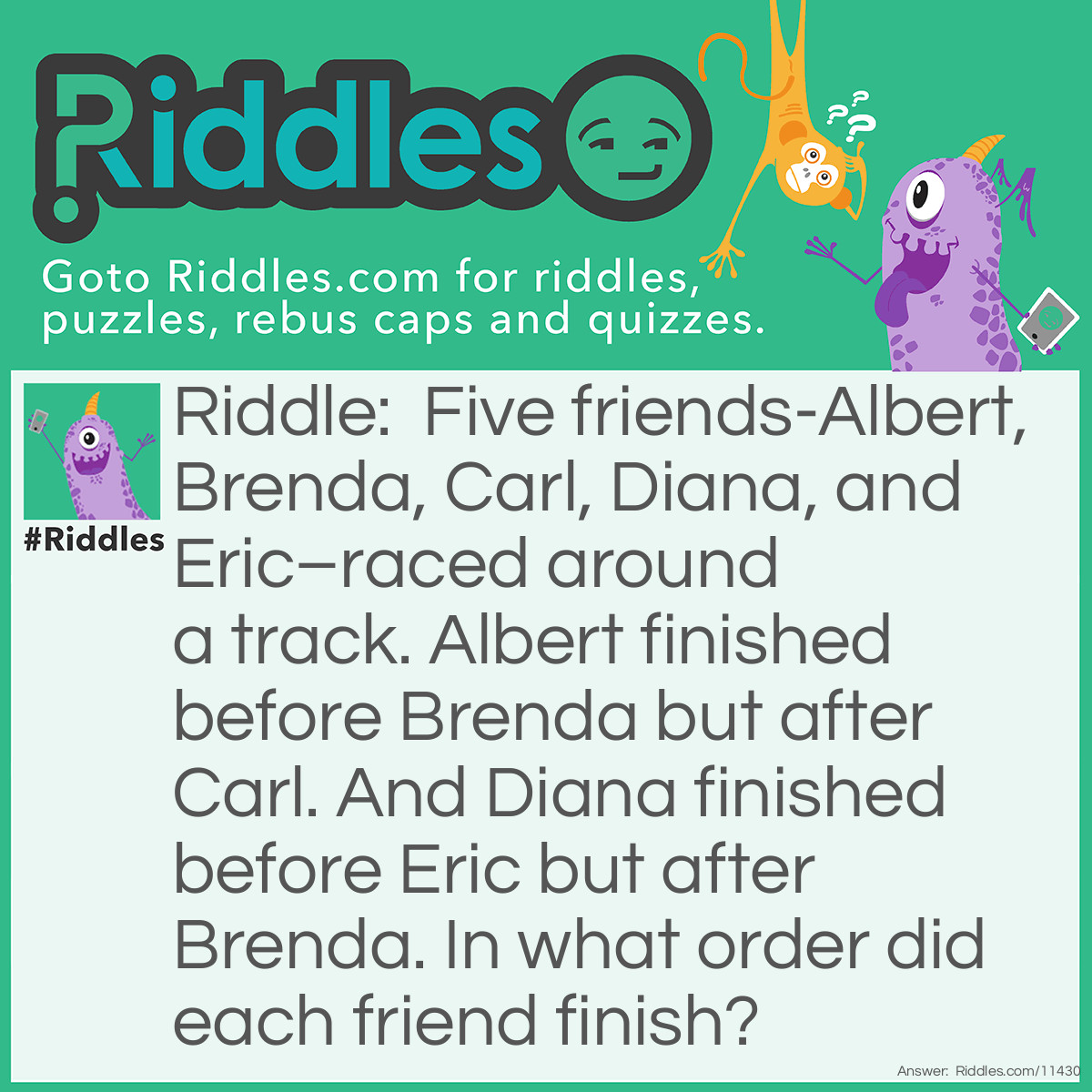 Riddle: Five friends-Albert, Brenda, Carl, Diana, and Eric–raced around a track. Albert finished before Brenda but after Carl. And Diana finished before Eric but after Brenda. In what order did each friend finish? Answer: From first to last, the order in which the friends finished is: Carl, Albert, Brenda, Diana, and Eric.