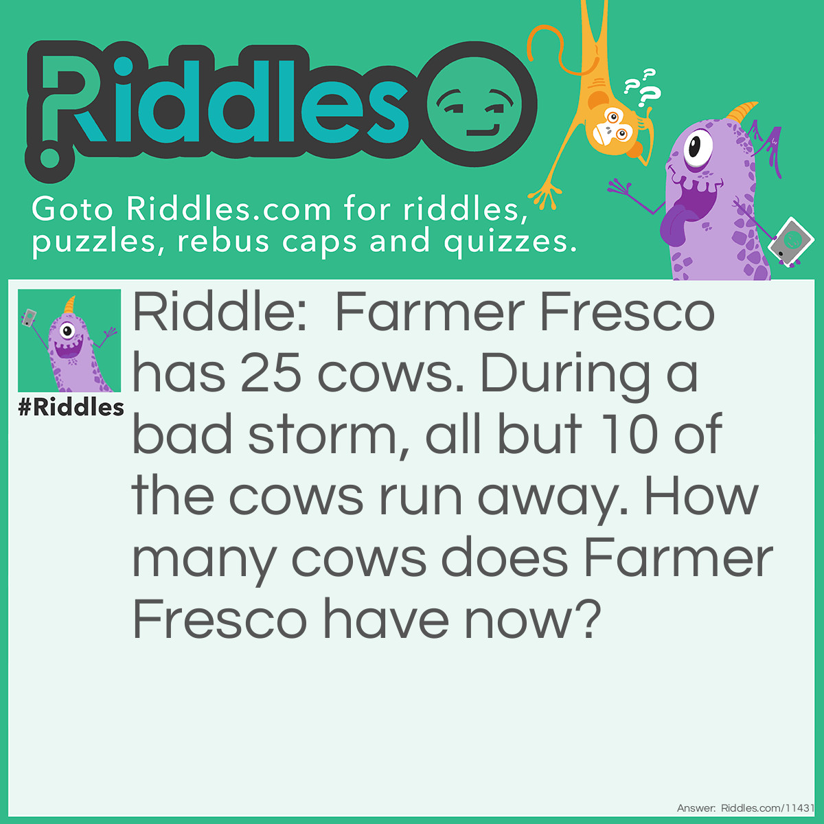 Riddle: Farmer Fresco has 25 cows. During a bad storm, all but 10 of the cows run away. How many cows does Farmer Fresco have now? Answer: Farmer Fresco has 10 cows. The phrase "all but 10 of the cows run away" means that those 10 cows did not run away; they stayed with the farmer.