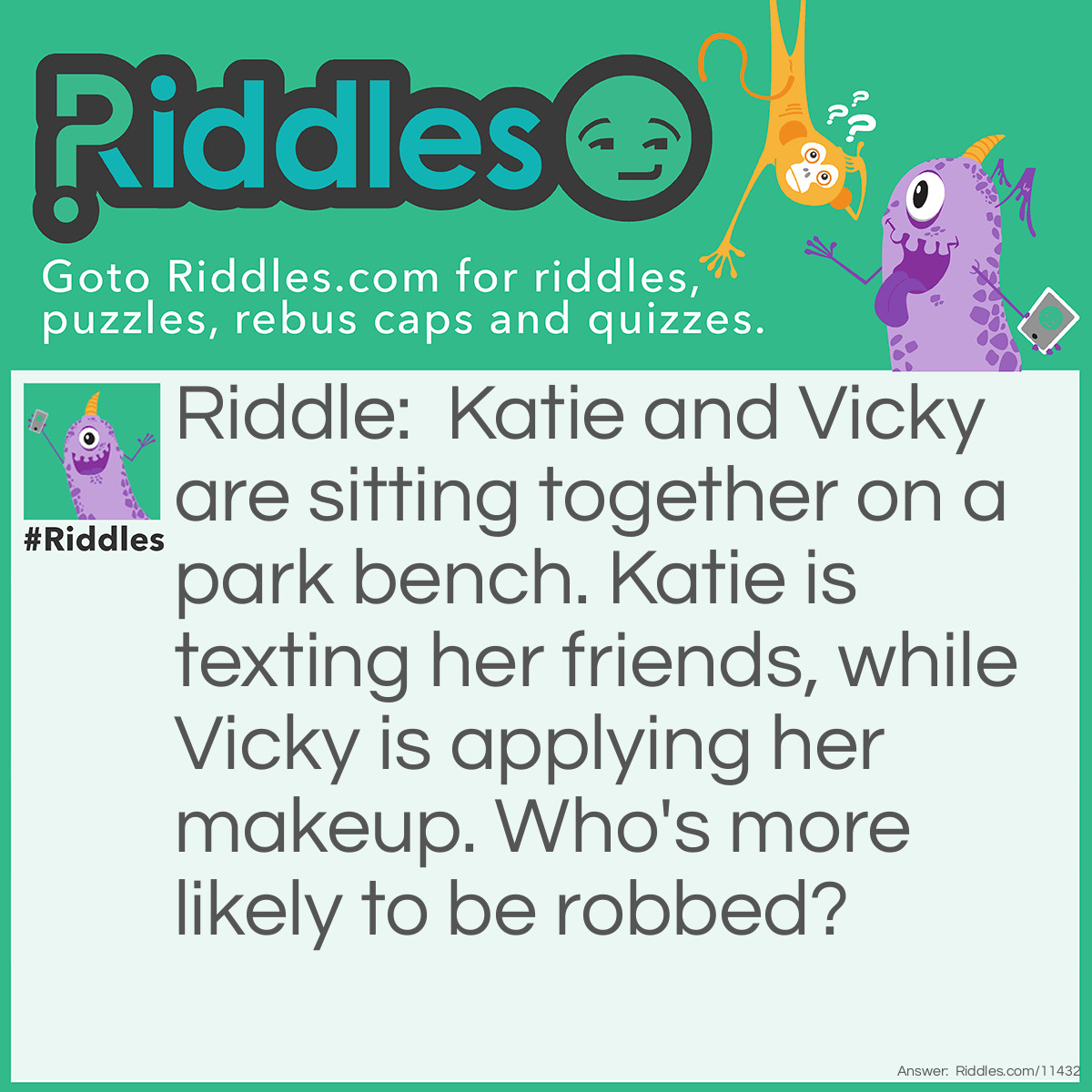 Riddle: Katie and Vicky are sitting together on a park bench. Katie is texting her friends, while Vicky is applying her makeup. Who's more likely to be robbed? Answer: Both girls are distracted, but Vicky most likely has a mirror so that she can not only see herself while applying her makeup, but she can also see if someone is approaching her. Therefore, Katie is more likely to be robbed.