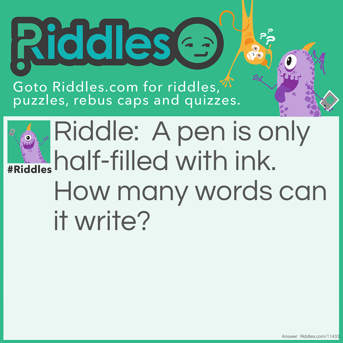 Riddle: A pen is only half-filled with ink. How many words can it write? Answer: Zero. Pens can't write by themselves; it's the person holding the pen who writes.