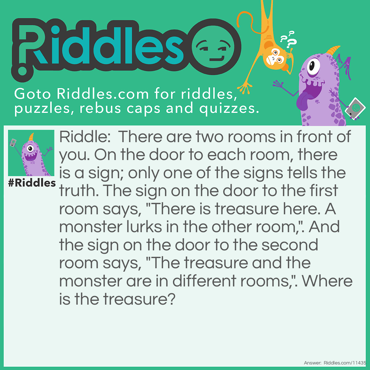 Riddle: There are two rooms in front of you. On the door to each room, there is a sign; only one of the signs tells the truth. The sign on the door to the first room says, "There is treasure here. A monster lurks in the other room,". And the sign on the door to the second room says, "The treasure and the monster are in different rooms,". Where is the treasure? Answer: The treasure is in the second room. If the first sign is true, then the second sign is true, too. This contradicts the terms of the game. Therefore, the first sign is false, and the second sign is truthful.