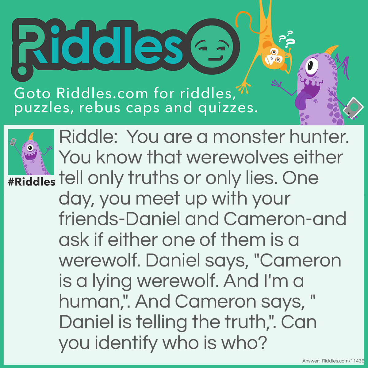 Riddle: You are a monster hunter. You know that werewolves either tell only truths or only lies. One day, you meet up with your friends-Daniel and Cameron-and ask if either one of them is a werewolf. Daniel says, "Cameron is a lying werewolf. And I'm a human,". And Cameron says, "Daniel is telling the truth,". Can you identify who is who? Answer: You know that werewolves cannot tell half-truths, so Daniel's statements have to both be either true or false. If they are both true, then Daniel is a human, and Cameron is a lying werewolf. But then, Cameron is telling the truth, too. This contradicts Daniel's second statement. Therefore, both of Daniel's statements are false, and Cameron is also lying. It means that Daniel is a werewolf and Cameron is a lying human.