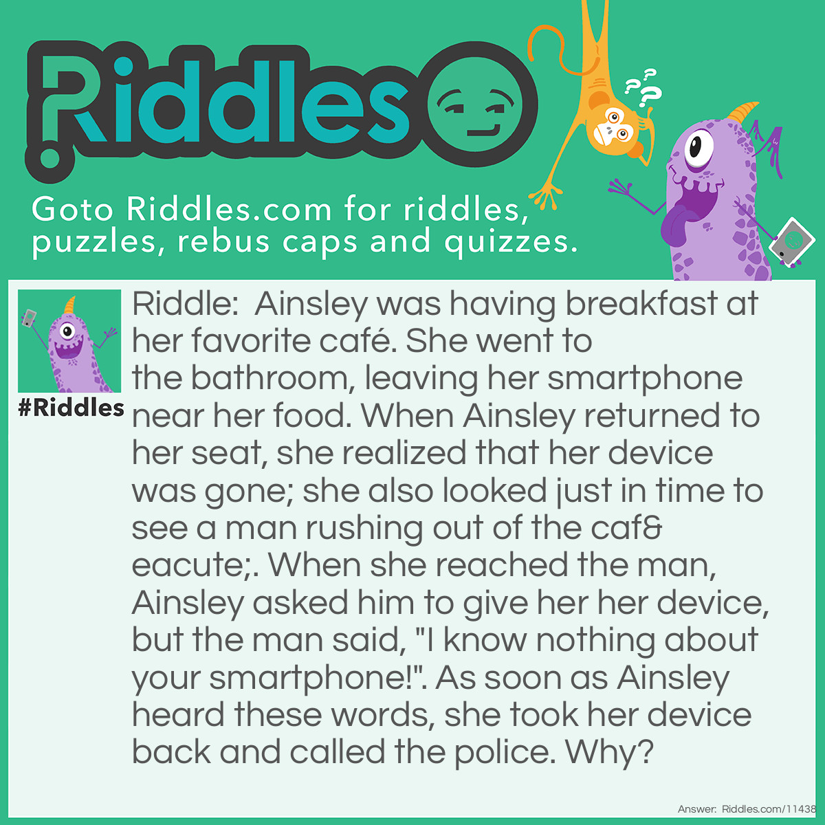 Riddle: Ainsley was having breakfast at her favorite café. She went to the bathroom, leaving her smartphone near her food. When Ainsley returned to her seat, she realized that her device was gone; she also looked just in time to see a man rushing out of the café. When she reached the man, Ainsley asked him to give her her device, but the man said, "I know nothing about your smartphone!". As soon as Ainsley heard these words, she took her device back and called the police. Why? Answer: How did the man know that Ainsley's device was a smartphone?