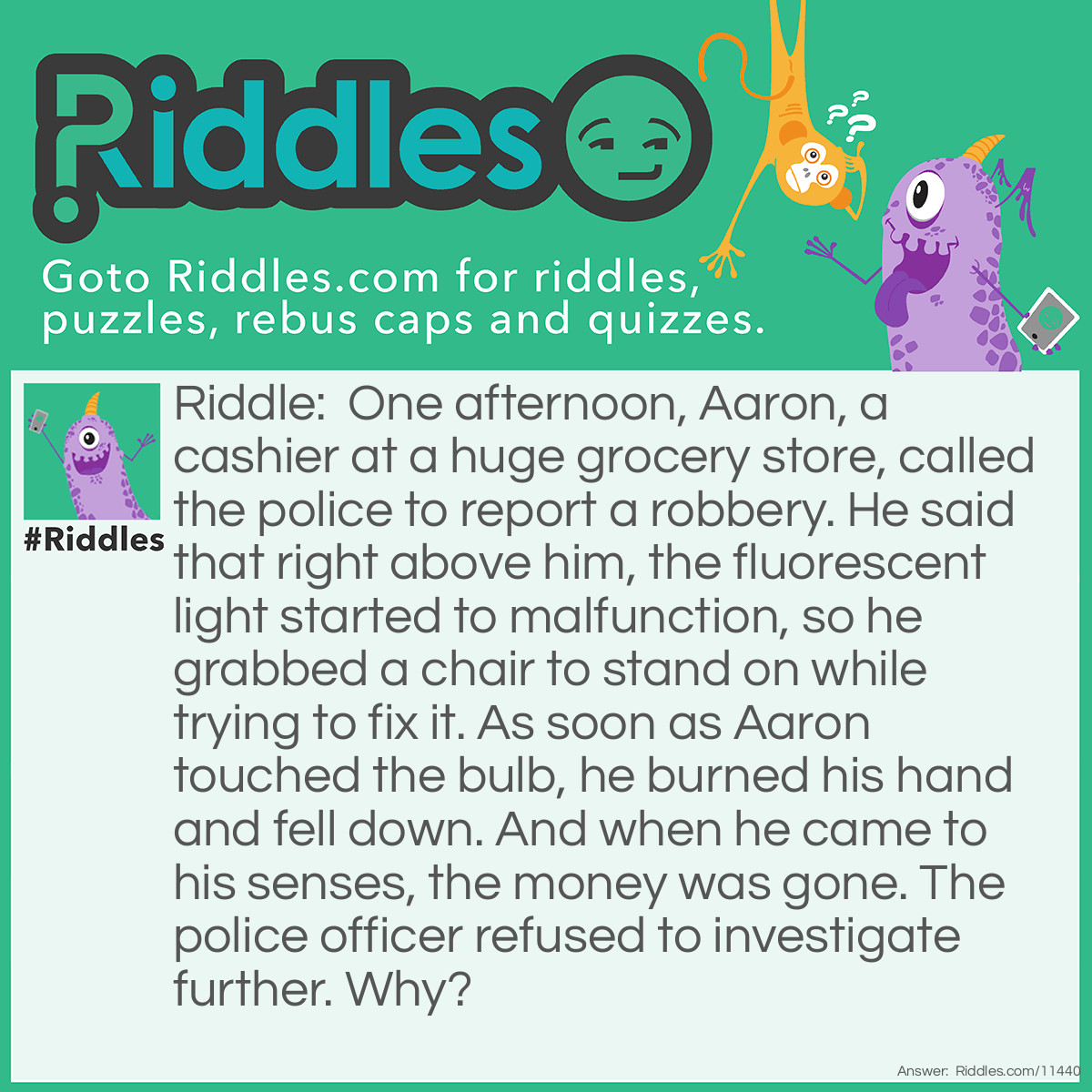 Riddle: One afternoon, Aaron, a cashier at a huge grocery store, called the police to report a robbery. He said that right above him, the fluorescent light started to malfunction, so he grabbed a chair to stand on while trying to fix it. As soon as Aaron touched the bulb, he burned his hand and fell down. And when he came to his senses, the money was gone. The police officer refused to investigate further. Why? Answer: Aaron couldn't have burned his hand because fluorescent light bulbs don't heat up. Therefore, his story is fake.