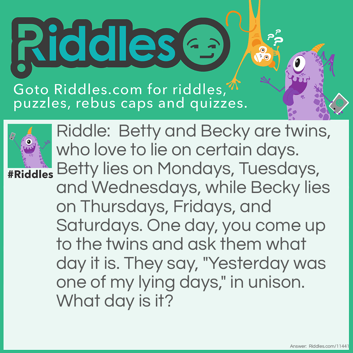 Riddle: Betty and Becky are twins, who love to lie on certain days. Betty lies on Mondays, Tuesdays, and Wednesdays, while Becky lies on Thursdays, Fridays, and Saturdays. One day, you come up to the twins and ask them what day it is. They say, "Yesterday was one of my lying days," in unison. What day is it? Answer: It can't be Sunday because both girls would be telling the truth…and someone is obviously lying now. It can either be Monday or Thursday because on those days, either Betty or Becky lies. But if it's Monday, both girls would lie saying yesterday was a lying day. Therefore, it's Thursday; Betty is telling the truth, and Becky is lying.