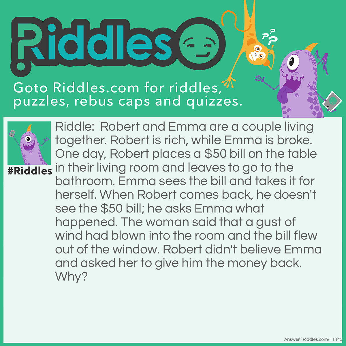 Riddle: Robert and Emma are a couple living together. Robert is rich, while Emma is broke. One day, Robert places a $50 bill on the table in their living room and leaves to go to the bathroom. Emma sees the bill and takes it for herself. When Robert comes back, he doesn't see the $50 bill; he asks Emma what happened. The woman said that a gust of wind had blown into the room and the bill flew out of the window. Robert didn't believe Emma and asked her to give him the money back. Why? Answer: If a gust of wind flies into a room, nothing can possibly fly out of the window. The $50 bill would have just flown from the table to the floor, not the other way around.