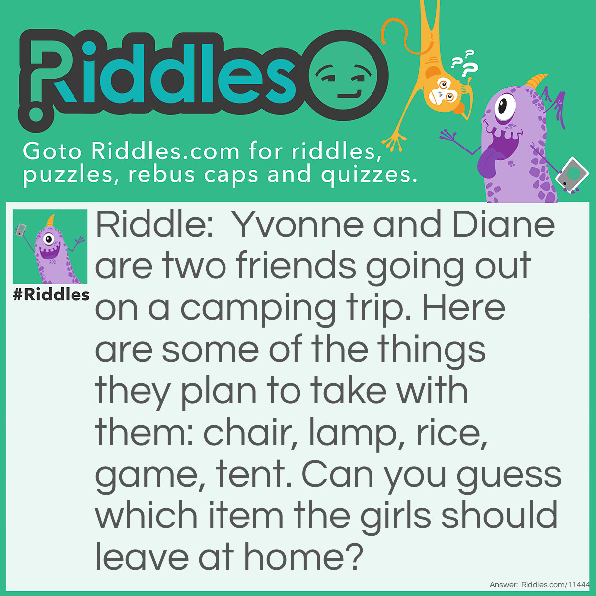 Riddle: Yvonne and Diane are two friends going out on a camping trip. Here are some of the things they plan to take with them: chair, lamp, rice, game, tent. Can you guess which item the girls should leave at home? Answer: Yvonne and Diane should leave the chair at home. "Lamp", "Rice", "Game", and "Tent" all have four letters, while "Chair" has five letters.