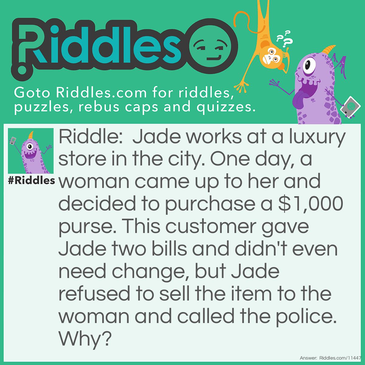 Riddle: Jade works at a luxury store in the city. One day, a woman came up to her and decided to purchase a $1,000 purse. This customer gave Jade two bills and didn't even need change, but Jade refused to sell the item to the woman and called the police. Why? Answer: The purse costs $1,000, but the woman gave Jade only two bills and didn't need any change. This means that the two bills were worth $500 each, and those bills don't exist.