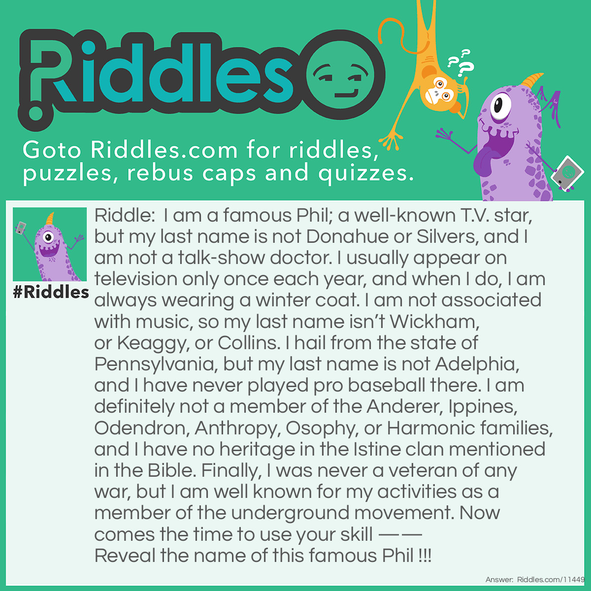 Riddle: I am a famous Phil; a well-known T.V. star, but my last name is not Donahue or Silvers, and I am not a talk-show doctor. I usually appear on television only once each year, and when I do, I am always wearing a winter coat. I am not associated with music, so my last name isn’t Wickham, or Keaggy, or Collins. I hail from the state of Pennsylvania, but my last name is not Adelphia, and I have never played pro baseball there. I am definitely not a member of the Anderer, Ippines, Odendron, Anthropy, Osophy, or Harmonic families, and I have no heritage in the Istine clan mentioned in the Bible. Finally, I was never a veteran of any war, but I am well known for my activities as a member of the underground movement. Now comes the time to use your skill —— Reveal the name of this famous Phil !!! Answer: Punxsutawney Phil, the famous weather-predicting groundhog, who appears on T.V. every February.