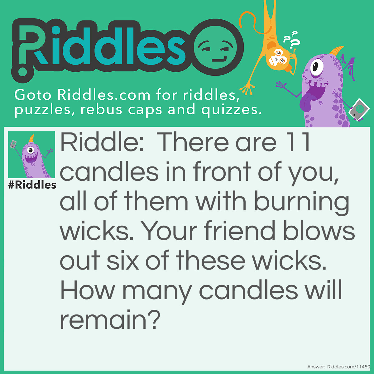 Riddle: There are 11 candles in front of you, all of them with burning wicks. Your friend blows out six of these wicks. How many candles will remain? Answer: The six candles that had their wicks blown out will remain. After all, one, the other five candles will eventually burn down, and two, I asked you how many candles will remain, NOT, how many flames will remain.