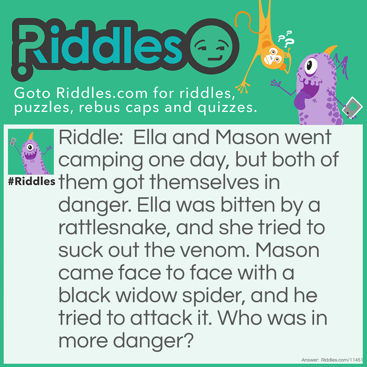 Riddle: Ella and Mason went camping one day, but both of them got themselves in danger. Ella was bitten by a rattlesnake, and she tried to suck out the venom. Mason came face to face with a black widow spider, and he tried to attack it. Who was in more danger? Answer: Black widow spiders rarely bite, and their bites are rarely fatal, but it's never a good idea to suck out snake venom. Therefore, Ella was in more danger.