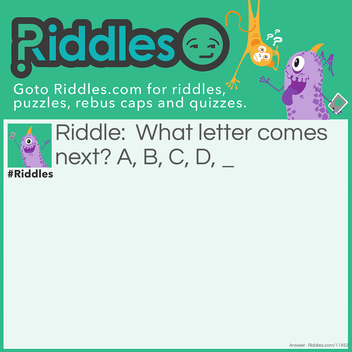 Riddle: What letter comes next? A, B, C, D, _ Answer: It's not E; it's F, because if you put it on the line without removing the line, THEN you'll get an E.