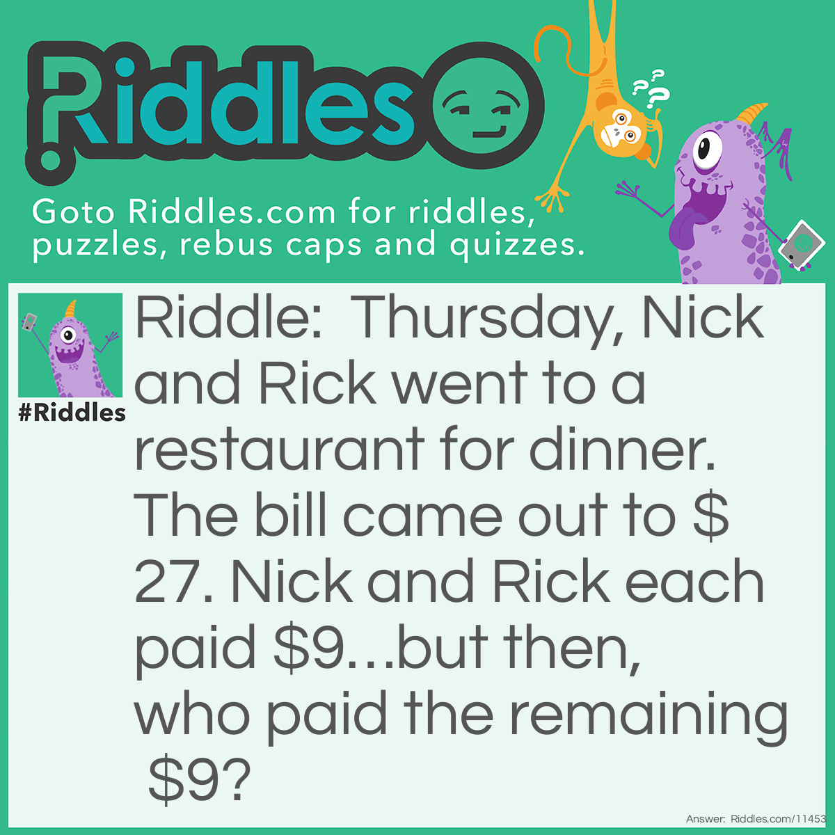 Riddle: Thursday, Nick and Rick went to a restaurant for dinner. The bill came out to $27. Nick and Rick each paid $9…but then, who paid the remaining $9? Answer: The guys' friend, Thursday, paid the remaining $9. This riddle wouldn't make any sense if I said, "On Thursday, Nick and Rick…" anyway.