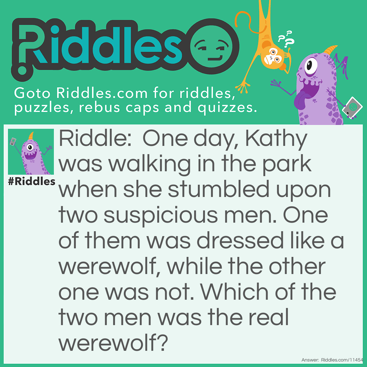 Riddle: One day, Kathy was walking in the park when she stumbled upon two suspicious men. One of them was dressed like a werewolf, while the other one was not. Which of the two men was the real werewolf? Answer: The real werewolf is the guy who DOESN'T look like a werewolf. Werewolves only transform during the time of the full moon, and at night. It's daytime now, so there can't be any moon in the sky, let alone a full one. Therefore, the guy who looks like a werewolf must only be wearing a costume, and the guy who doesn't look like a werewolf is the real werewolf.