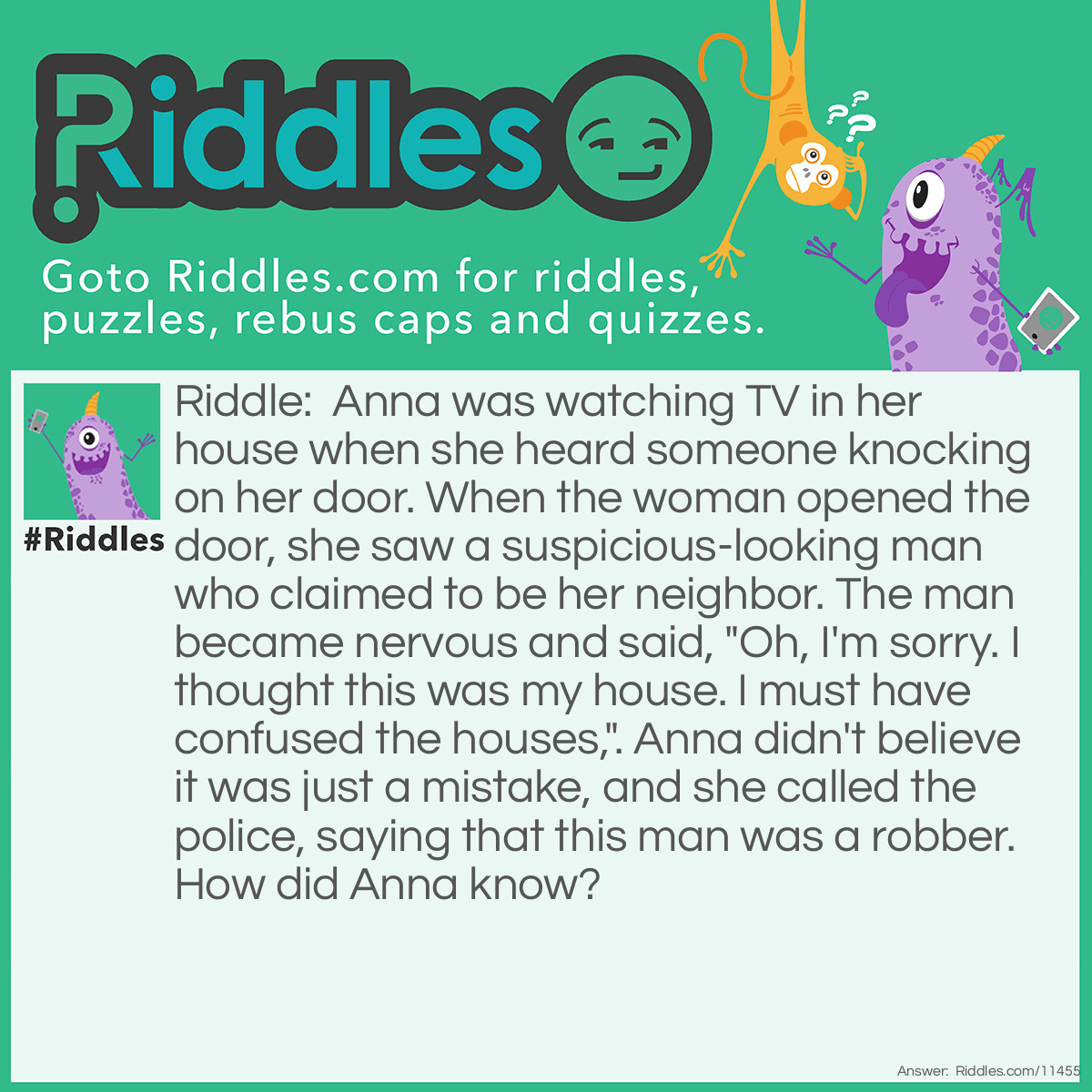 Riddle: Anna was watching TV in her house when she heard someone knocking on her door. When the woman opened the door, she saw a suspicious-looking man who claimed to be her neighbor. The man became nervous and said, "Oh, I'm sorry. I thought this was my house. I must have confused the houses,". Anna didn't believe it was just a mistake, and she called the police, saying that this man was a robber. How did Anna know? Answer: If the man really thought that it was his house, he wouldn't have knocked on the door; he would've tried to open it with his keys. Knocking on the door is a technique used by criminals who want to break in and steal stuff.