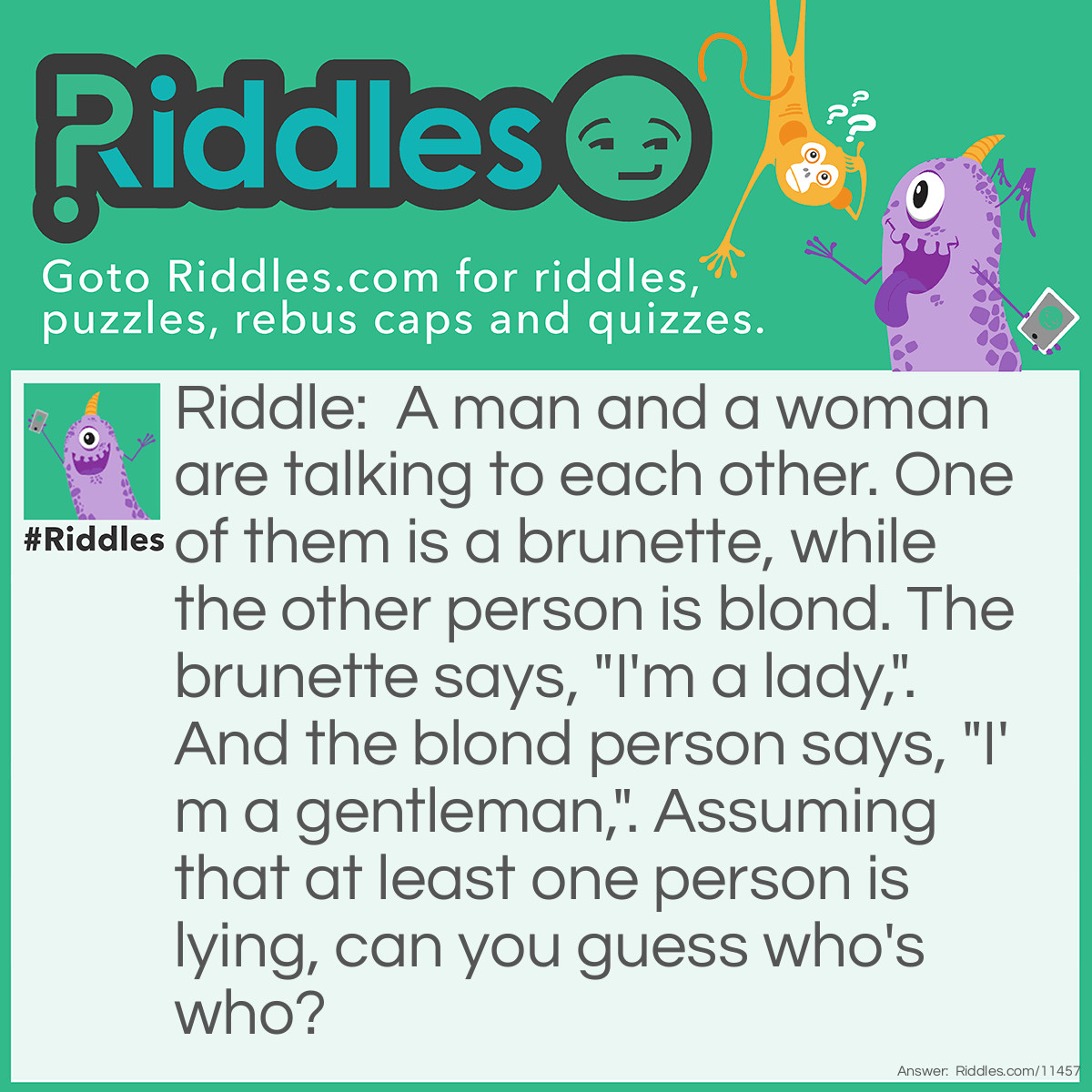 Riddle: A man and a woman are talking to each other. One of them is a brunette, while the other person is blond. The brunette says, "I'm a lady,". And the blond person says, "I'm a gentleman,". Assuming that at least one person is lying, can you guess who's who? Answer: If we suppose that only one person is lying, then the people would either be both ladies or both gentlemen, which contradicts the first statement. Therefore, both people lied; the woman has blond hair, while the man had brunette hair.