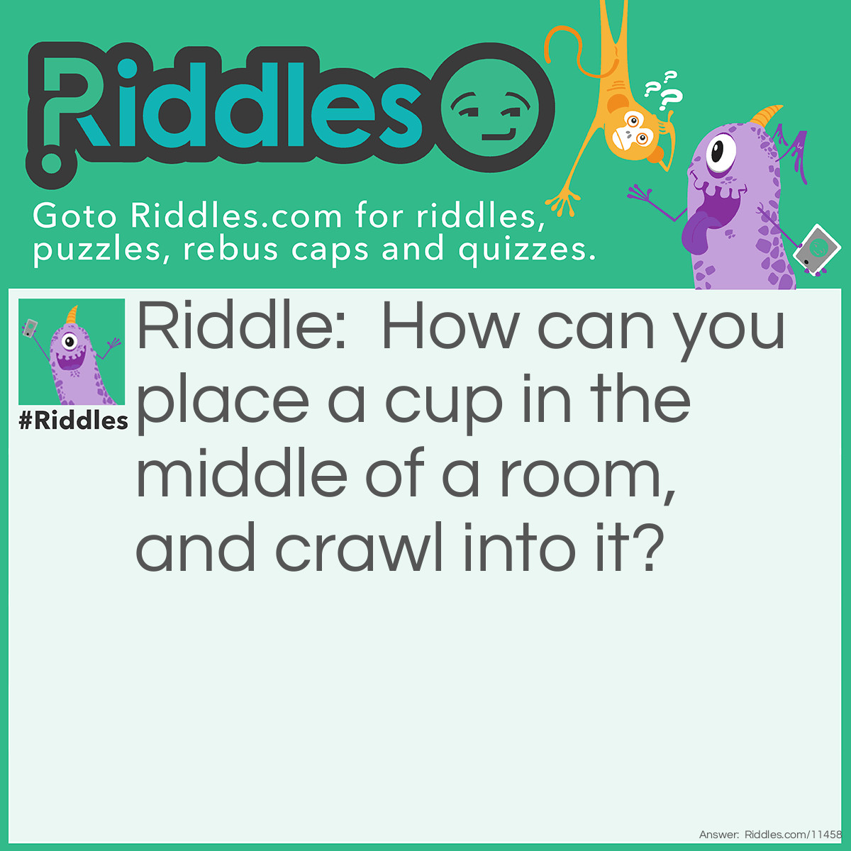 Riddle: How can you place a cup in the middle of a room, and crawl into it? Answer: Place the cup in the middle of the room, and crawl into the room! Nobody said whether "it" was the cup or the room!